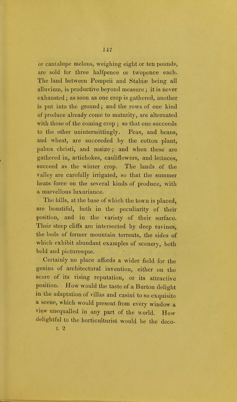 or cantalupe melons, weighing eight or ten pounds, are sold for three halfpence or twopence each. The land between Pompeii and Stabiae being all alluvium, is productive beyond measure; it is never exhausted; as soon as one crop is gathered, another is put into the ground; and the rows of one kind of produce already come to maturity, are alternated with those of the coming crop ; so that one succeeds to the other unintermittirjgly. Peas, and beans, and wheat, are succeeded by the cotton plant, palm a christi, and maize ; and when these are gathered in, artichokes, cauliflowers, and lettuces, succeed as the winter crop. The lands of the valley are carefully irrigated, so that the summer heats force on the several kinds of produce, with a marvellous luxuriance. The hills, at the base of which the town is placed, are beautiful, both in the peculiarity of their position, and in the variety of their surface. Their steep cliffs are intersected by deep ravines, the beds of former mountain torrents, the sides of which exhibit abundant examples of scenery, both bold and picturesque. Certainly no place affords a wider field for the genius of architectural invention, either on the score of its rising reputation, or its attractive position. How would the taste of a Burton delight in the adaptation of villas and casini to so exquisite a scene, which would present from every window a view unequalled in any part of the world. How delightful to the horticulturist would be the deco- L 2