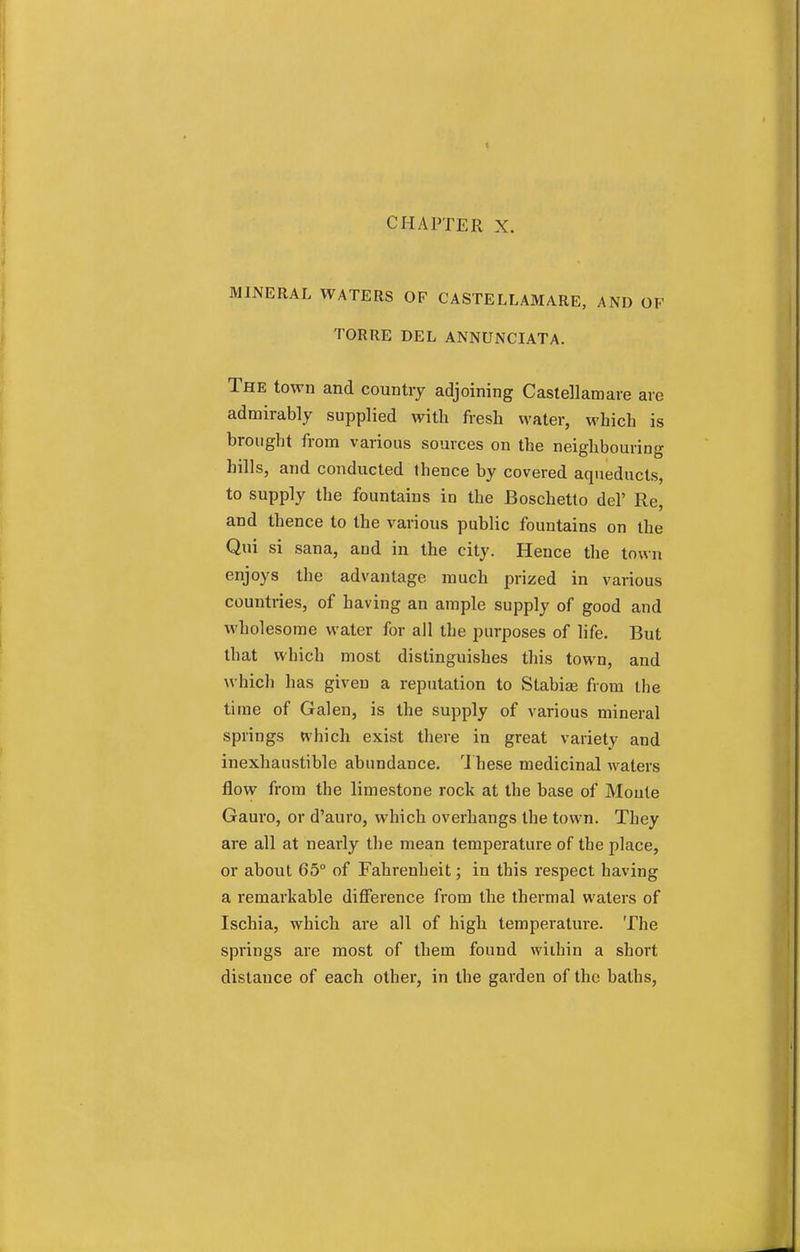 CHAPTER X. MINERAL WATERS OF CASTELLAMARE, AND OF TORRE DEL ANNUNCIATA. The town and country adjoining Caslellamare are admirably supplied with fresh water, which is brought from various sources on the neighbouring hills, and conducted thence by covered aqueducts, to supply the fountains in the Boschetto del' Re, and thence to the various public fountains on the Qui si sana, and in the city. Hence the town enjoys the advantage much prized in various countries, of having an ample supply of good and wholesome water for all the purposes of life. But that which most distinguishes this town, and which has given a reputation to Stabiae from the time of Galen, is the supply of various mineral springs which exist there in great variety and inexhaustible abundance. These medicinal waters flow from the limestone rock at the base of Moute Gauro, or d'auro, which overhangs the town. They are all at nearly the mean temperature of the place, or about 65° of Fahrenheit; in this respect having a remarkable difference from the thermal waters of Ischia, which are all of high temperature. The springs are most of them found within a short distance of each other, in the garden of the baths,
