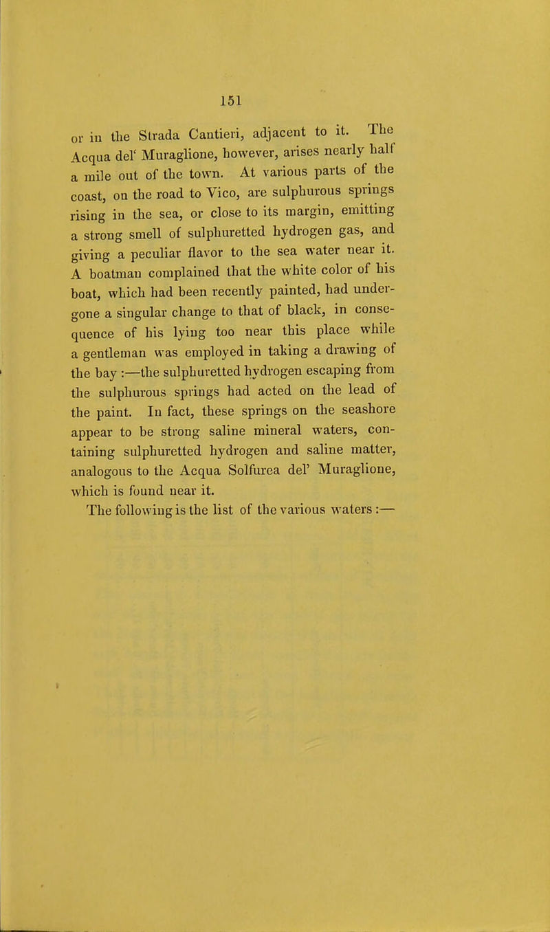 or in the Slrada Cantieri, adjacent to it. The Acqua del' Muraglione, however, arises nearly halt a mile out of the town. At various parts of the coast, on the road to Vico, are sulphurous springs rising in the sea, or close to its margin, emitting a strong smell of sulphuretted hydrogen gas, and giving a peculiar flavor to the sea water near it. A boatman complained that the white color of his boat, which had been recently painted, had under- gone a singular change to that of black, in conse- quence of his lying too near this place while a gentleman was employed in taking a drawing of the bay :—the sulphuretted hydrogen escaping from the sulphurous springs had acted on the lead of the paint. In fact, these springs on the seashore appear to be strong saline mineral waters, con- taining sulphuretted hydrogen and saline matter, analogous to the Acqua Solfurea del' Muraglione, which is found near it. The following is the list of the various waters :—