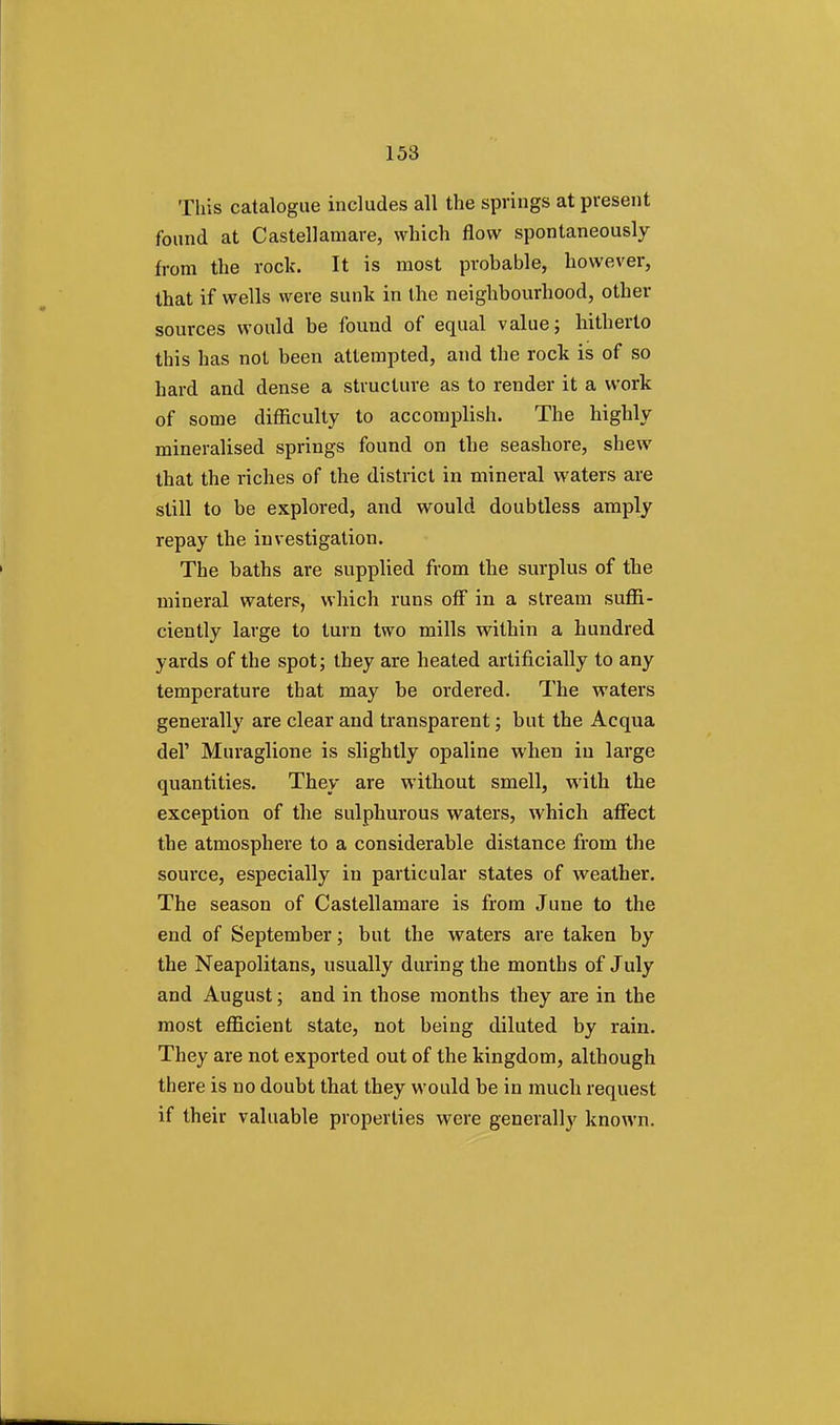 This catalogue includes all the springs at present found at Castellamare, which flow spontaneously from the rock. It is most probable, however, that if wells were sunk in the neighbourhood, other sources would be found of equal value; hitherto this has not been attempted, and the rock is of so hard and dense a structure as to render it a work of some difficulty to accomplish. The highly mineralised springs found on the seashore, shew that the riches of the district in mineral waters are still to be explored, and would doubtless amply repay the investigation. The baths are supplied from the surplus of the mineral waters, which runs off in a stream suffi- ciently large to turn two mills within a hundred yards of the spot; they are heated artificially to any temperature that may be ordered. The waters generally are clear and transparent; but the Acqua del' Muraglione is slightly opaline when in large quantities. They are without smell, with the exception of the sulphurous waters, which affect the atmosphere to a considerable distance from the source, especially in particular states of weather. The season of Castellamare is from June to the end of September; but the waters are taken by the Neapolitans, usually during the months of July and August; and in those months they are in the most efficient state, not being diluted by rain. They are not exported out of the kingdom, although there is no doubt that they would be in much request if their valuable properties were generally known.