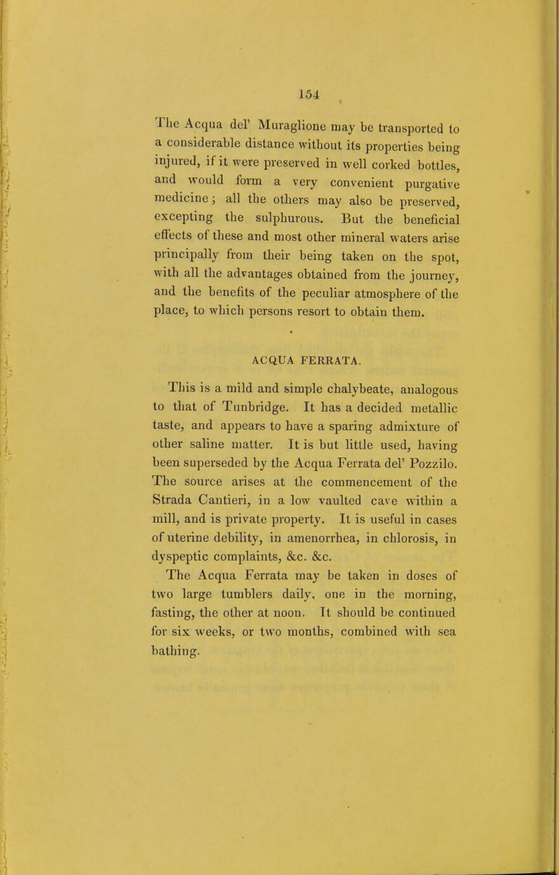 The Acqua del' Muraglione may be transported to a considerable distance without its properties being injured, if it were preserved in well corked bottles, and would form a very convenient purgative medicine; all the others may also be preserved, excepting the sulphurous. But the beneficial effects of these and most other mineral waters arise principally from their being taken on the spot, with all the advantages obtained from the journey, and the benefits of the peculiar atmosphere of the place, to which persons resort to obtain them. ACQUA FERRATA. This is a mild and simple chalybeate, analogous to that of Tunbridge. It has a decided metallic taste, and appears to have a sparing admixture of other saline matter. It is but little used, having been superseded by the Acqua Ferrata del' Pozzilo. The source arises at the commencement of the Strada Cantieri, in a low vaulted cave within a mill, and is private property. It is useful in cases of uterine debility, in amenorrhea, in chlorosis, in dyspeptic complaints, &c. &c. The Acqua Ferrata may be taken in doses of two large tumblers daily, one in the morning, fasting, the other at noon. It should be continued for six weeks, or two months, combined with sea bathing.