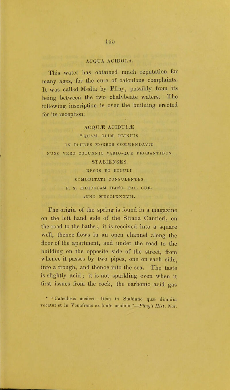 AC QUA A (J IDOL A. This water has obtained much reputation for many ages, for the cure of calculous complaints. It was called Media by Pliny, possibly from its being between the two chalybeate waters. The following inscription is over the building erected for its reception. ACQUjE ACIDUL^E *QUAM OLIM PLINIUS IN PLURES MOKBOS COMMENDAVIT NUNC VERO COTUNNIO VARIO-QUE PROBANTIBUS. STABIENSES REGIS ET POPUil COMODITATI CONSULENTES P. S. jEDICULAM HANC. FAC. CUR. ANNO MDCCLXXXVII. The origin of the spring is found in a magazine on the left hand side of the Strada Cantieri, on the road to the baths ; it is received into a square well, thence flows iu an open channel along the floor of the apartment, and under the road to the building on the opposite side of the street, from whence it passes by two pipes, one on each side, into a trough, and thence into the sea. The taste is slightly acid; it is not sparkling even when it first issues from the rock, the carbonic acid gas •  Calcinosis mederi.—Item in Stabiano quae dimidia vocatur et in Venafrano ux fonte acidolo.—Pliny's Hist. Nat.