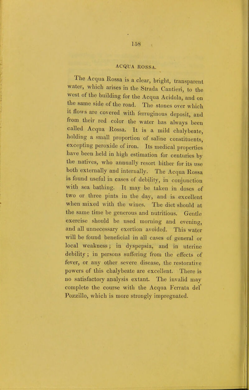 ACQUA ROSSA. The Acqua Rossa is a clear, bright, transparent water, which arises in the Strada Cantieri, to the west of the building for the Acqua Acidola, and on the same side of the road. The stones over which it flows are covered with ferruginous deposit, and from their red color the water has always been called Acqua Rossa. It is a mild chalybeate, holding a small proportion of saline constituents, excepting peroxide of iron. Its medical properties have been held in high estimation for centuries by the natives, who annually resort hither for its use both externally and internally. The Acqua Rossa is found useful in cases of debility, in conjunction with sea bathing. It may be taken in doses of two or three pints in the day, and is excellent when mixed with the wines. The diet should at the same time be generous and nutritious. Gentle exercise should be used morning and evening, and all unnecessary exertion avoided. This water will be found beneficial in all cases of general or local weakness; in dyspepsia, and in uterine debility ; in persons suffering from the effects of fever, or any other severe disease, the restorative powers of this chalybeate are excellent. There is no satisfactory analysis extant. The invalid may complete the course with the Acqua Ferrata del' Pozzillo, which is more strongly impregnated.