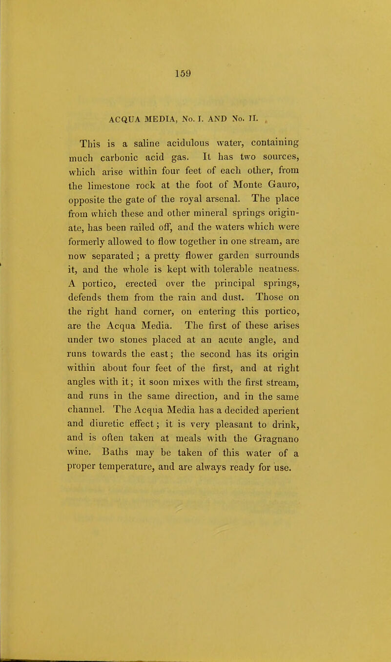 ACQUA MEDIA, No. I. AND No. II. , This is a saline acidulous water, containing much carbonic acid gas. It has two sources, which arise within four feet of each other, from the limestone rock at the foot of Monte Gauro, opposite the gate of the royal arsenal. The place from which these and other mineral springs origin- ate, has been railed off, and the waters which were formerly allowed to flow together in one stream, are now separated; a pretty flower garden surrounds it, and the whole is kept with tolerable neatness. A portico, erected over the principal springs, defends them from the rain and dust. Those on the right hand corner, on entering this portico, are the Acqua Media. The first of these arises under two stones placed at an acute angle, and runs towards the east; the second has its origin within about four feet of the first, and at right angles with it; it soon mixes with the first stream, and runs in the same direction, and in the same channel. The Acqua Media has a decided aperient and diuretic effect; it is very pleasant to drink, and is often taken at meals with the Gragnano wine. Baths may be taken of this water of a proper temperature, and are always ready for use.