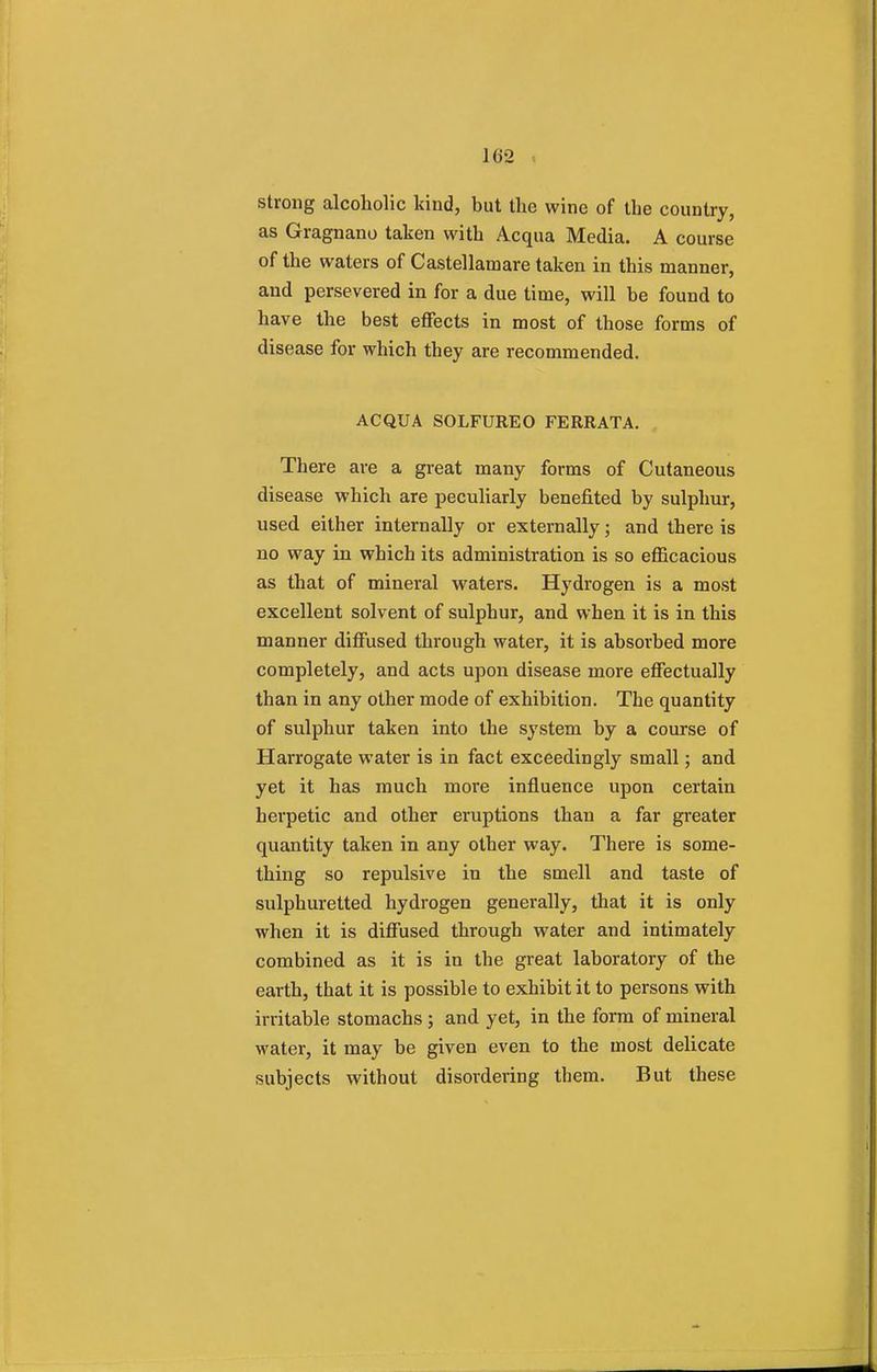 strong alcoholic kind, but the wine of the country, as Gragnano taken with Acqua Media. A course of the waters of Castellamare taken in this manner, and persevered in for a due time, will be found to have the best effects in most of those forms of disease for which they are recommended. ACQUA SOLFUREO FERRATA. There are a great many forms of Cutaneous disease which are peculiarly benefited by sulphur, used either internally or externally; and there is no way in which its administration is so efficacious as that of mineral waters. Hydrogen is a most excellent solvent of sulphur, and when it is in this manner diffused through water, it is absorbed more completely, and acts upon disease more effectually than in any other mode of exhibition. The quantity of sulphur taken into the system by a course of Harrogate water is in fact exceedingly small; and yet it has much more influence upon certain herpetic and other eruptions than a far greater quantity taken in any other way. There is some- thing so repulsive in the smell and taste of sulphuretted hydrogen generally, that it is only when it is diffused through water and intimately combined as it is in the great laboratory of the earth, that it is possible to exhibit it to persons with irritable stomachs ; and yet, in the form of mineral water, it may be given even to the most delicate subjects without disordering them. But these