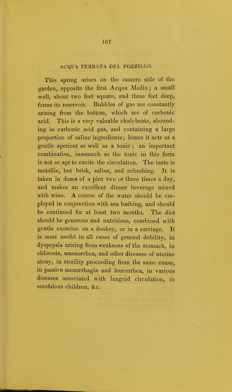 AC QUA FERRATA DEL POZZILLO. This spring arises on the eastern side of the garden, opposite the first Acqua Media; a small well, about two feet square, and three feet deep, forms its reservoir. Bubbles of gas are constantly arising from the bottom, which are of carbonic acid. This is a very valuable chalybeate, abound- ing in carbonic acid gas, and containing a large proportion of saline ingredients; hence it acts as a gentle aperient as well as a tonic ; an important combination, inasmuch as the tonic in this form is not so apt to excite the circulation. The taste is metallic, but brisk, saline, and refreshing. It is taken in doses of a pint two or three times a day, and makes an excellent dinner beverage mixed with wine. A course of the water should be em- ployed in conjunction with sea bathing, and should be continued for at least two months. The diet should be generous and nutritious, combined with gentle exercise on a donkey, or in a carnage. It is most useful in all cases of general debility, in dyspepsia arising from weakness of the stomach, in chlorosis, amenorrhea, and other diseases of uterine atony, in sterility proceeding from the same cause, in passive menorrhagia and leucorrhea, in various diseases associated with languid circulation, in scrofulous children, &c.