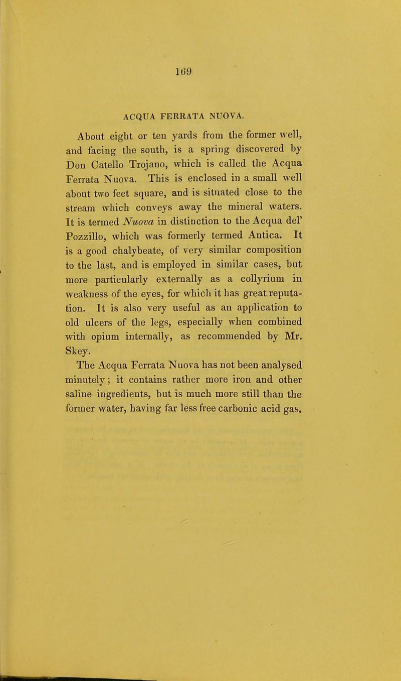 1(59 ACQUA FERRATA NUOVA. About eight or teu yards from the former well, and facing the south, is a spring discovered by Don Catello Trojano, which is called the Acqua Ferrata Nuova. This is enclosed in a small well about two feet square, and is situated close to the stream which conveys away the mineral waters. It is termed Nuova in distinction to the Acqua del' Pozzillo, which was formerly termed Antica. It is a good chalybeate, of very similar composition to the last, and is employed in similar cases, but more particularly externally as a collyrium in weakness of the eyes, for which it has great reputa- tion. It is also very useful as an application to old ulcers of the legs, especially when combined with opium internally, as recommended by Mr. Skey. The Acqua Ferrata Nuova has not been analysed minutely; it contains rather more iron and other saline ingredients, but is much more still than the former water, having far less free carbonic acid gas.