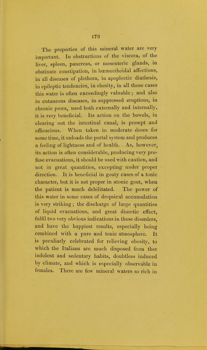 The properties of this mineral water are very important. In obstructions of the viscera, of the liver, spleen, pancreas, or mesenteric glands, in obstinate constipation, in hcemorrhoidal affections, in all diseases of plethora, in apoplectic diathesis, in epileptic tendencies, in obesity, in all those cases this water is often exceedingly valuable ; and also in cutaneous diseases, in suppressed eruptions, in chronic psora, used both externally and internally, it is very beneficial. Its action on the bowels, in clearing out the intestinal canal, is prompt and efficacious. When taken in moderate doses for some time, it unloads the portal system and produces a feeling of lightness and of health. As, however ? its action is often considerable, producing very pro- fuse evacuations, it should be used with caution, and not in great quantities, excepting under proper direction. It is beneficial in gouty cases of a tonic character, but it is not proper in atonic gout, when the patient is much debilitated. The power of this water in some cases of dropsical accumulation is very striking; the discharge of large quantities of liquid evacuations, and great diuretic effect, fulfil two very obvious indications in these disorders, and have the happiest results, especially being combined with a pure and tonic atmosphere. It is peculiarly celebrated for relieving obesity, to which the Italians are much disposed from ther indolent and sedentary habits, doubtless induced by climate, and which is especially observable in females. There are few mineral waters so rich in