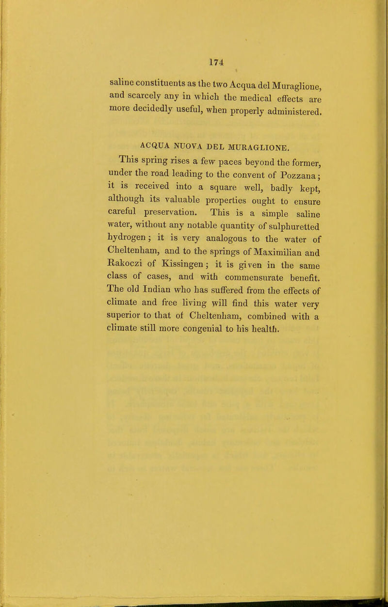 saline constituents as the two Acqua del Muraglione, and scarcely any in which the medical effects are more decidedly useful, when properly administered. ACQUA NTJOVA DEL MURAGLIONE. This spring rises a few paces heyond the former, under the road leading to the convent of Pozzana; it is received into a square well, badly kept, although its valuable properties ought to ensure careful preservation. This is a simple saline water, without any notable quantity of sulphuretted hydrogen; it is very analogous to the water of Cheltenham, and to the springs of Maximilian and Rakoczi of Kissingen; it is given in the same class of cases, and with commensurate benefit. The old Indian who has suffered from the effects of climate and free living will find this water very superior to that of Cheltenham, combined with a climate still more congenial to his health.