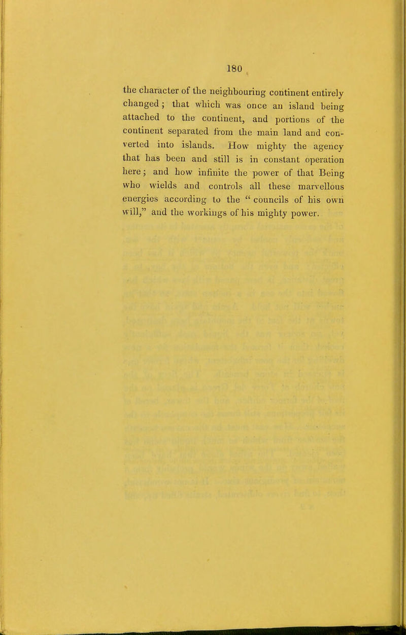 the character of the neighbouring continent entirely changed ; that which was once an island being attached to the continent, and portions of the continent separated from the main land and con- verted into islands. How mighty the agency that has been and still is in constant operation here; and how infinite the power of that Being who wields and controls all these marvellous energies according to the councils of his own Will, and the workings of his mighty power.