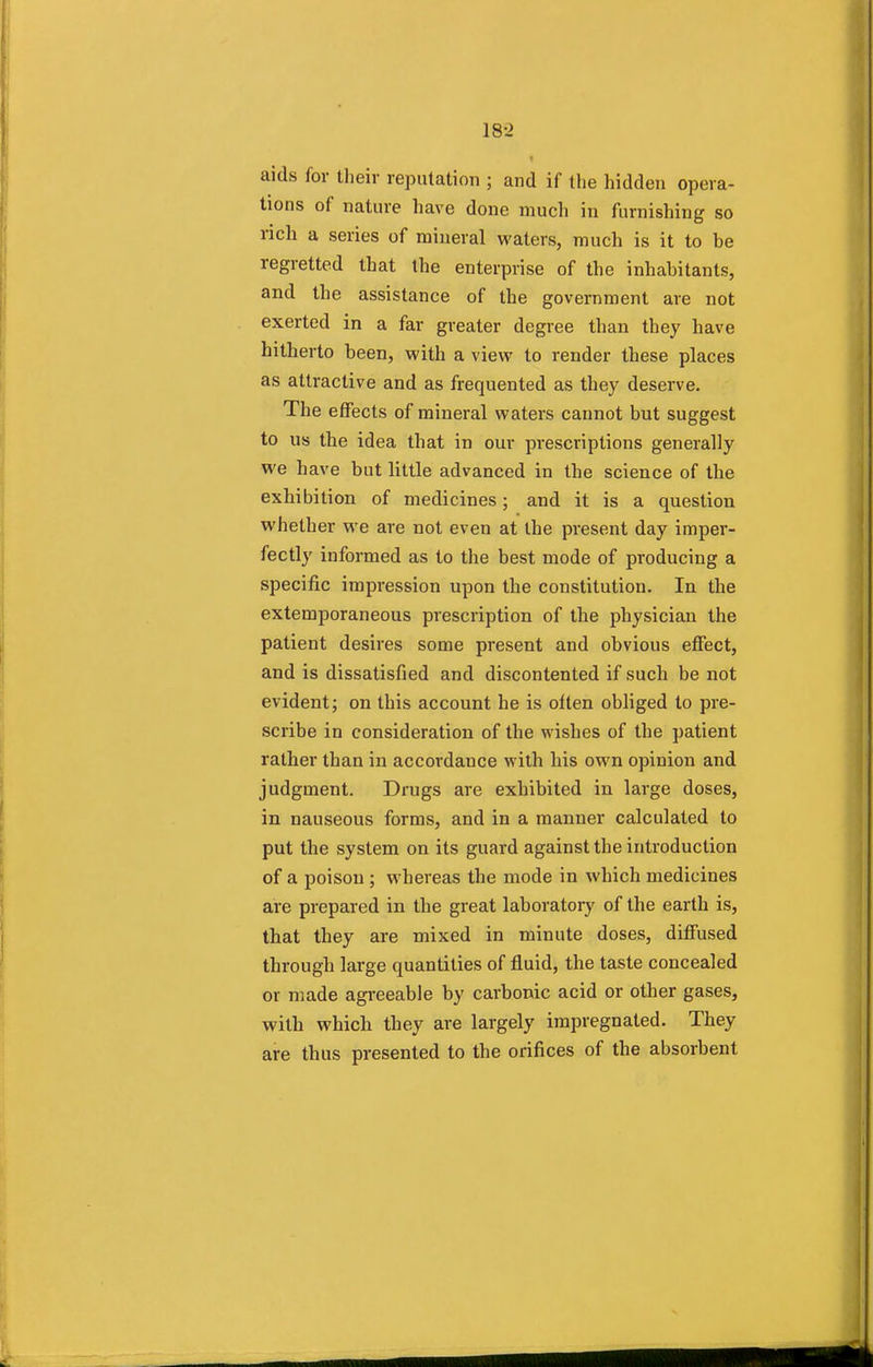 18-2 ■ aids for their reputation ; and if the hidden opera- tions of nature have done much in furnishing so rich a series of mineral waters, much is it to be regretted that the enterprise of the inhabitants, and the assistance of the government are not exerted in a far greater degree than they have hitherto been, with a view to render these places as attractive and as frequented as they deserve. The effects of mineral waters cannot but suggest to us the idea that in our prescriptions generally we have but little advanced in the science of the exhibition of medicines; and it is a question whether we are not even at the present day imper- fectly informed as to the best mode of producing a specific impression upon the constitution. In the extemporaneous prescription of the physician the patient desires some present and obvious effect, and is dissatisfied and discontented if such be not evident; on this account he is olten obliged to pre- scribe in consideration of the wishes of the patient rather than in accordance with his own opinion and judgment. Drugs are exhibited in large doses, in nauseous forms, and in a manner calculated to put the system on its guard against the introduction of a poison ; whereas the mode in which medicines are prepared in the great laboratory of the earth is, that they are mixed in minute doses, diffused through large quantities of fluid, the taste concealed or made agreeable by carbonic acid or other gases, with which they are largely impregnated. They are thus presented to the orifices of the absorbent