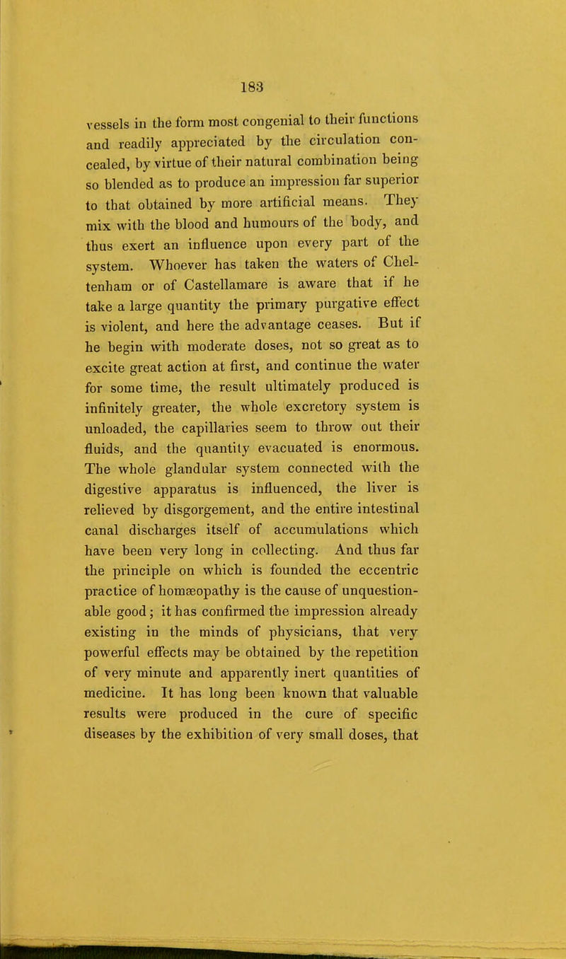vessels in the form most congenial to their functions and readily appreciated by the circulation con- cealed, by virtue of their natural combination being so blended as to produce an impression far superior to that obtained by more artificial means. They mix with the blood and humours of the body, and thus exert an influence upon every part of the system. Whoever has taken the waters of Chel- tenham or of Castellamare is aware that if he take a large quantity the primary purgative effect is violent, and here the advantage ceases. But if he begin with moderate doses, not so great as to excite great action at first, and continue the water for some time, the result ultimately produced is infinitely greater, the whole excretory system is unloaded, the capillaries seem to throw out their fluids, and the quantity evacuated is enormous. The whole glandular system connected with the digestive apparatus is influenced, the liver is relieved by disgorgement, and the entire intestinal canal discharges itself of accumulations which have been very long in collecting. And thus far the principle on which is founded the eccentric practice of homeopathy is the cause of unquestion- able good; it has confirmed the impression already existing in the minds of physicians, that very powerful effects may be obtained by the repetition of very minute and apparently inert quantities of medicine. It has long been known that valuable results were produced in the cure of specific diseases by the exhibition of very small doses, that