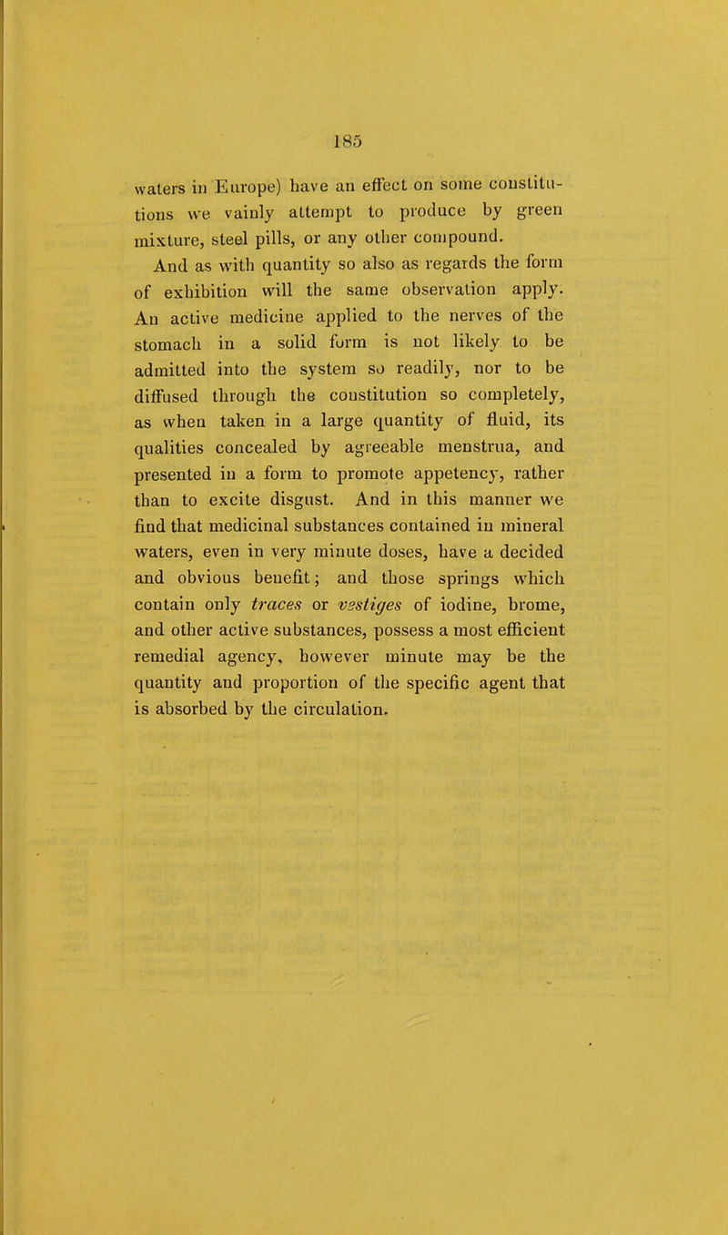 waters in Europe) have an effect on some constitu- tions we vainly attempt to produce by green mixture, steel pills, or any other compound. And as with quantity so also as regards the form of exhibition will the same observation apply. An active medicine applied to the nerves of the stomach in a solid form is not likely to be admitted into the system so readily, nor to be diffused through the constitution so completely, as when taken in a large quantity of fluid, its qualities concealed by agreeable menstrua, and presented in a form to promote appetency, rather than to excite disgust. And in this manner we find that medicinal substances contained in mineral waters, even in very minute doses, have a decided and obvious benefit; and those springs which contain only traces or vestiges of iodine, brome, and other active substances, possess a most efficient remedial agency, however minute may be the quantity and proportion of the specific agent that is absorbed by the circulation.