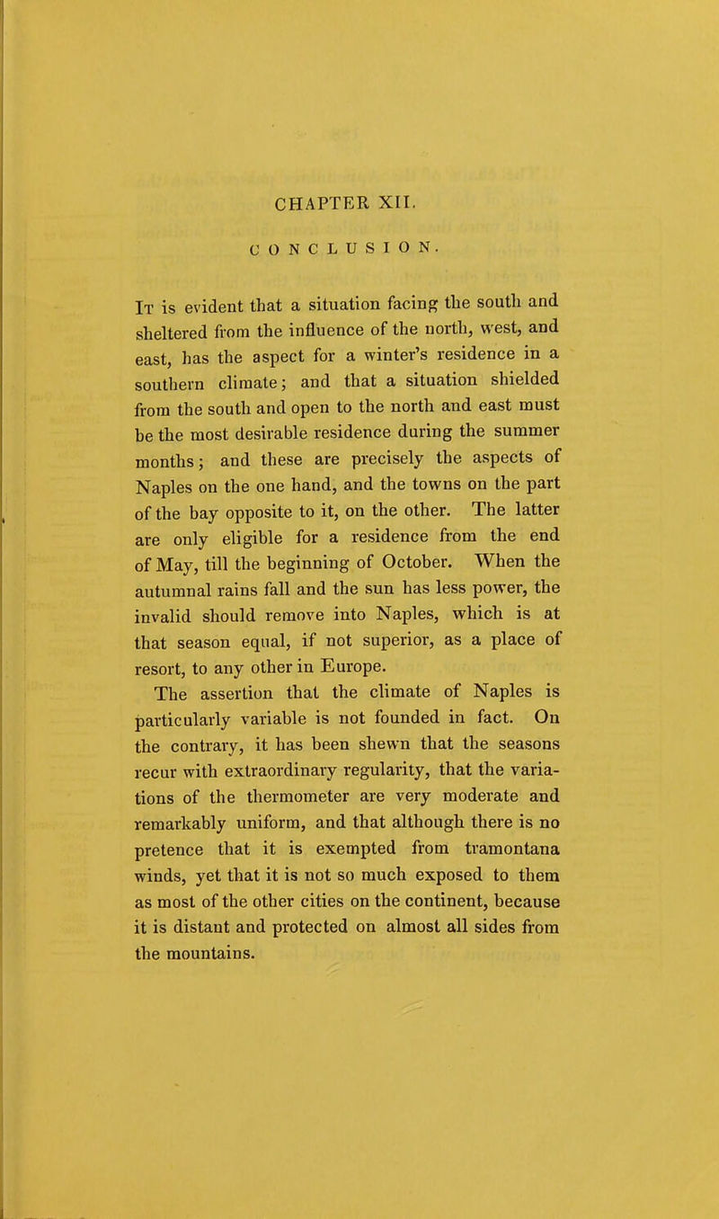CONCLUSION. It is evident that a situation facing the soutli and sheltered from the influence of the north, west, and east, has the aspect for a winter's residence in a southern climate; and that a situation shielded from the south and open to the north and east must be the most desirable residence during the summer months; and these are precisely the aspects of Naples on the one hand, and the towns on the part of the bay opposite to it, on the other. The latter are only eligible for a residence from the end of May, till the beginning of October. When the autumnal rains fall and the sun has less power, the invalid should remove into Naples, which is at that season equal, if not superior, as a place of resort, to any other in Europe. The assertion that the climate of Naples is particularly variable is not founded in fact. On the contrary, it has been shewn that the seasons recur with extraordinary regularity, that the varia- tions of the thermometer are very moderate and remarkably uniform, and that although there is no pretence that it is exempted from tramontana winds, yet that it is not so much exposed to them as most of the other cities on the continent, because it is distant and protected on almost all sides from the mountains.