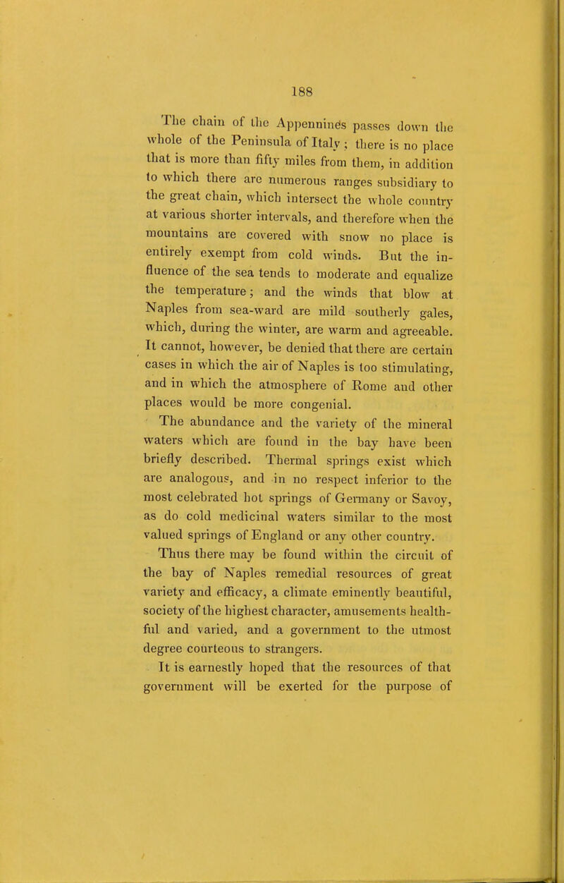 The chain of the Appennines passes down the whole of the Peninsula of Italy ; there is no place that is more than fifty miles from them, in addition to which there are numerous ranges subsidiary to the great chain, which intersect the whole country at various shorter intervals, and therefore when the mountains are covered with snow no place is entirely exempt from cold winds. But the in- fluence of the sea tends to moderate and equalize the temperature; and the winds that blow at Naples from sea-ward are mild southerly gales, which, during the winter, are warm and agreeable. It cannot, however, be denied that there are certain cases in which the air of Naples is too stimulating, and in which the atmosphere of Rome and other places would be more congenial. The abundance and the variety of the mineral waters which are found in the bay have been briefly described. Thermal springs exist which are analogous, and in no respect inferior to the most celebrated hot springs of Germany or Savoy, as do cold medicinal waters similar to the most valued springs of England or any other country. Thus there may be found within the circuit of the bay of Naples remedial resources of great variety and efficacy, a climate eminently beautiful, society of the highest character, amusements health- fill and varied, and a government to the utmost degree courteous to strangers. It is earnestly hoped that the resources of that government will be exerted for the purpose of