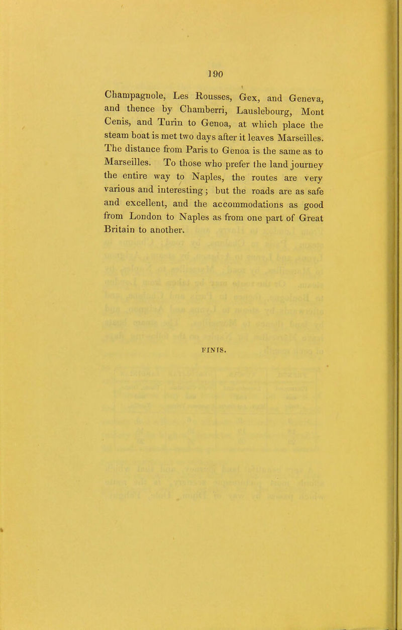 1 Champagnole, Les Rousses, Gex, and Geneva, and thence by Chamberri, Lauslebourg, Mont Cenis, and Turin to Genoa, at which place the steam boat is met two days after it leaves Marseilles. The distance from Paris to Genoa is the same as to Marseilles. To those who prefer the land journey the entire way to Naples, the routes are very various and interesting; but the roads are as safe and excellent, and the accommodations as good from London to Naples as from one part of Great Britain to another. FINfS.