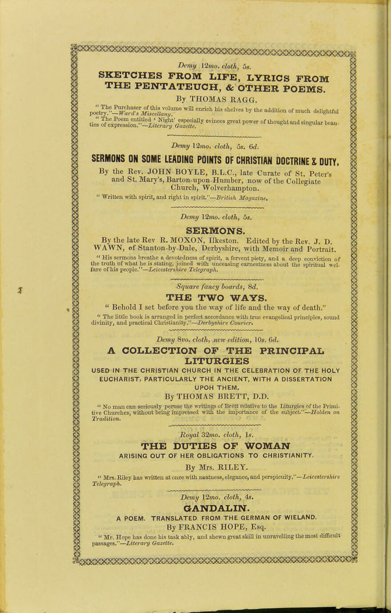 Deify l2mo. doth, 5s. SKETCHES FROM LIFE, LYRICS FROM THE PENTATEUCH, & OTHER POEMS. By THOMAS RAGG. poe^yZT^M^r6 Wm enriCh hU ShdVeS ^ addi0n °f mUCh ie^m tie's l?^^%£^QT$f7 6vinces ^ »°wer o^oughtandsingular beau- Demy \2mo. cloth, 5s. 6d. SERMONS ON SOME LEADING POINTS OF CHRISTIAN DOCTRINE I DUTY. By the Rev. JOHN BOYLE, B.L.C., late Curate of St. Peter's and St. Mary's, Barton-upon-Humber, now of the Collegiate Church, Wolverhampton.  Written with spirit, and right in spirit.—British Magazine. Demy 12wo. cloth, 5s. SERMONS. By the late Rev R. MOXON, Ilkeston. Edited by the Rev. J. D. WAWN, of Stanton-by-Dale, Derbyshire, with Memoir and Portrait.  His sermons breathe a devotedness of spirit, a fervent piety, and a deep conviction of the truth of what he is stating, joined with unceasing earnestness about the spiritual wel- fare of his people.—Leicestershire Telegraph. Square fancy boards, 8d. THE TWO WAYS.  Behold I set before you the way of life and the way of death.  The little book is arranged in perfect accordance with true evangelical principles, sound divinity, and practical Christianity.—Derbyshire Courier* Demy 8vo. cloth, new edition, 10s. 6d. A COLLECTION OF THE PRINCIPAL LITURGIES USED IN THE CHRISTIAN CHURCH IN THE CELEBRATION OF THE HOLY EUCHARIST, PARTICULARLY THE ANCIENT, WITH A DISSERTATION UPOH THEM. By THOMAS BRETT, D.D.  No man can seriously peruse the writings of Brett relative to the Liturgies of the Primi- tive Churches, without being impressed with the importance of the subject.—Holden on Tradition. Royal 32wo. cloth, Is. THE DUTIES OF WOMAN ARISING OUT OF HER OBLIGATIONS TO CHRISTIANITY. By Mrs. RILEY.  Mrs. Riley has written at ouce with neatness, elegance, and perspicuity.—Leicestershire Telegraph. Demy 12wo. cloth, 4s. GANDALIN. A POEM. TRANSLATED FROM THE GERMAN OF WIELAND. By FRANCIS HOPE, Esq.  Mr. Hope has done his task ably, and shewn great skill in unravelling the most difficult passages.—Literary Gazette.