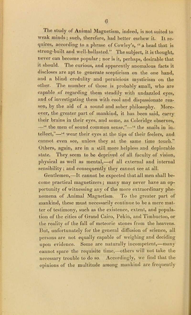 G The study of Animal Magnetism, indeed, is not suited to weak minds; such, therefore, had better eschew it. It re- quires, according to a phrase of Cowley’s, “ a head that is strong-built and well-ballasted.” The subject, it is thought, never can become popular ; nor is it, perhaps, desirable that it should. The curious, and apparently anomalous facts it discloses are apt to generate scepticism on the one hand, and a blind credulity and pernicious mysticism on the other. The number of those is probably small, who are capable of regarding them steadily with undazzled eyes, and of investigating them with cool and dispassionate rea- son, by the aid of a sound and sober philosophy. More- over, the greater part of mankind, it has been said, carry their brains in their eyes, and some, as Coleridge observes, —“ the men of sound common sense,”—“ the snails in in- tellect,”—u wear their eyes at the tips of their feelers, and cannot even see, unless they at the same time touch.1’ Others, again, are in a still more helpless and deplorable state. They seem to be deprived of all faculty of vision, physical as well as mental,—of all external and internal sensibility; and consequently they cannot see at all. Gentlemen,—It cannot be expected that all men shall be- come practical magnetizers; many may never have an op- portunity of witnessing any of the more extraordinary phe- nomena of Animal Magnetism. To the greater part of mankind, these must necessarily continue to be a mere mat- ter of testimony, such as the existence, extent, and popula- tion of the cities of Grand Cairo, Pekin, and Timbuctoo, or the reality of the fall of meteoric stones from the heavens. I3ut, unfortunately for the general diffusion of science, all persons are not equally capable of weighing and deciding upon evidence. Some are naturally incompetent,—many cannot spare the requisite time,—others will not take the necessary trouble to do so. Accordingly, we find that the opinions of the multitude among mankind are frequently