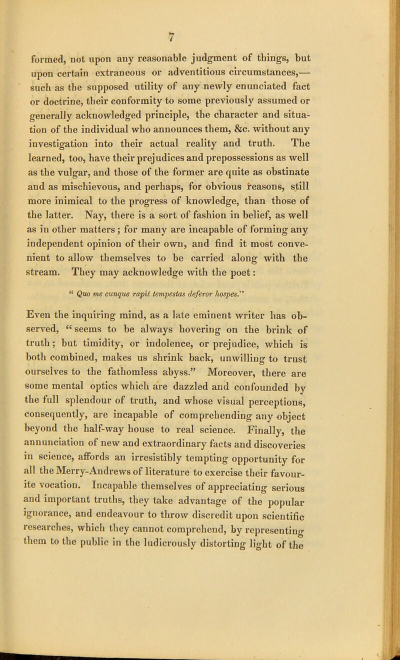 formed, not upon any reasonable judgment of things, but upon certain extraneous or adventitious circumstances,— such as the supposed utility of any newly enunciated fact or doctrine, their conformity to some previously assumed or generally acknowledged principle, the character and situa- tion of the individual who announces them, &c. without any investigation into their actual reality and truth. The learned, too, have their prejudices and prepossessions as well as the vulgar, and those of the former are quite as obstinate and as mischievous, and perhaps, for obvious reasons, still more inimical to the progress of knowledge, than those of the latter. Nay, there is a sort of fashion in belief, as well as in other matters; for many are incapable of forming any independent opinion of their own, and find it most conve- nient to allow themselves to be carried along with the stream. They may acknowledge with the poet: “ Quo me cunque rapit tempestas deferor hospes. Even the inquiring mind, as a late eminent writer has ob- served, “ seems to he always hovering on the brink of truth; but timidity, or indolence, or prejudice, which is both combined, makes us shrink back, unwilling to trust ourselves to the fathomless abyss.” Moreover, there are some mental optics which are dazzled and confounded by the full splendour of truth, and whose visual perceptions, consequently, are incapable of comprehending any object beyond the half-way house to real science. Finally, the annunciation of new and extraordinary facts and discoveries in science, affords an irresistibly tempting opportunity for all the Merry-Andrews of literature to exercise their favour- ite vocation. Incapable themselves of appreciating serious and important truths, they take advantage of the popular ignorance, and endeavour to throw discredit upon scientific researches, which they cannot comprehend, by representing them to the public in the ludicrously distorting light of the