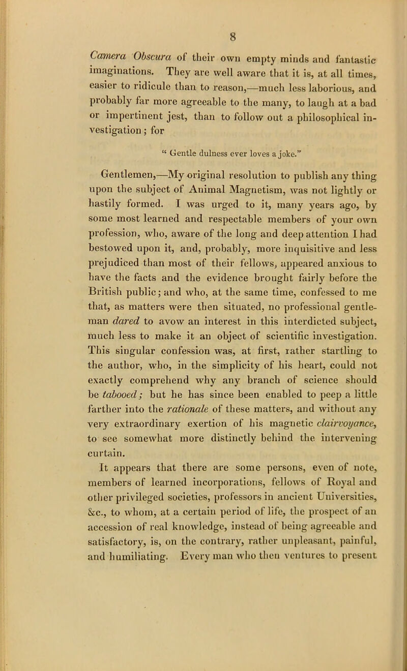 Camera Obscura of their own empty minds and fantastic imaginations. They are well aware that it is, at all times, easier to ridicule than to reason,—much less laborious, and probably far more agreeable to the many, to laugh at a bad or impertinent jest, than to follow out a philosophical in- vestigation ; for “ Gentle dulness ever loves a joke.” Gentlemen,—My original resolution to publish any thing upon the subject of Animal Magnetism, was not lightly or hastily formed. I was urged to it, many years ago, by some most learned and respectable members of your own profession, who, aware of the long and deep attention I had bestowed upon it, and, probably, more inquisitive and less prejudiced than most of their fellows, appeared anxious to have the facts and the evidence brought fairly before the British public; and who, at the same time, confessed to me that, as matters were then situated, no professional gentle- man dared to avow an interest in this interdicted subject, much less to make it an object of scientific investigation. This singular confession was, at first, rather startling to the author, who, in the simplicity of his heart, could not exactly comprehend why any branch of science should be tabooed; but he has since been enabled to peep a little farther into the rationale of these matters, and without any very extraordinary exertion of his magnetic clairvoyance, to see somewhat more distinctly behind the intervening curtain. It appears that there are some persons, even of note, members of learned incorporations, fellows of Royal and other privileged societies, professors in ancient Universities, &c., to whom, at a certain period of life, the prospect of an accession of real knowledge, instead of being agreeable and satisfactory, is, on the contrary, rather unpleasant, painful, and humiliating. Every man who then ventures to present