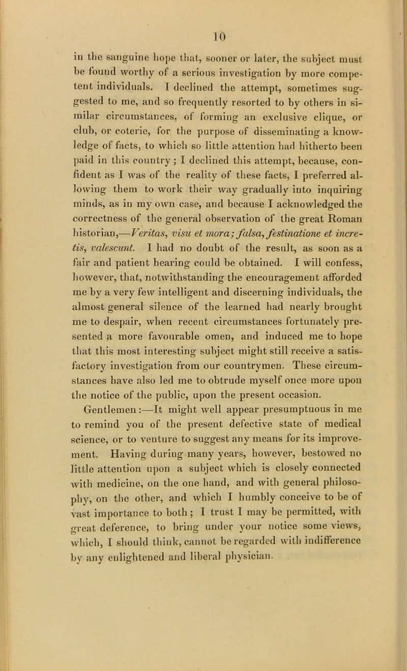 iii the sanguine hope that, sooner or later, the subject must he found worthy of a serious investigation by more compe- tent individuals. I declined the attempt, sometimes sug- gested to me, and so frequently resorted to by others in si- milar circumstances, of forming an exclusive clique, or club, or coterie, for the purpose of disseminating a know- ledge of facts, to which so little attention had hitherto been paid in this country; I declined this attempt, because, con- fident as I was of the reality of these facts, I preferred al- lowing them to work their way gradually into inquiring minds, as in my own case, and because I acknowledged the correctness of the general observation of the great Roman historian,— Veritas, visu et mora; falsa, festinatione et incre- tis, valescunt. 1 had no doubt of the result, as soon as a fair and patient hearing could be obtained. I will confess, however, that, notwithstanding the encouragement afforded me by a very few intelligent and discerning individuals, the almost general silence of the learned had nearly brought me to despair, when recent circumstances fortunately pre- sented a more favourable omen, and induced me to hope that this most interesting subject might still receive a satis- factory investigation from our countrymen. These circum- stances have also led me to obtrude myself once more upon the notice of the public, upon the present occasion. Gentlemen :—It might well appear presumptuous in me to remind you of the present defective state of medical science, or to venture to suggest any means for its improve- ment. Having during many years, however, bestowed no little attention upon a subject which is closely connected with medicine, on the one hand, and with general philoso- phy, on the other, and which I humbly conceive to be of vast importance to both; I trust I may be permitted, with great deference, to bring under your notice some views, which, I should think, cannot be regarded with indifference by any enlightened and liberal physician.