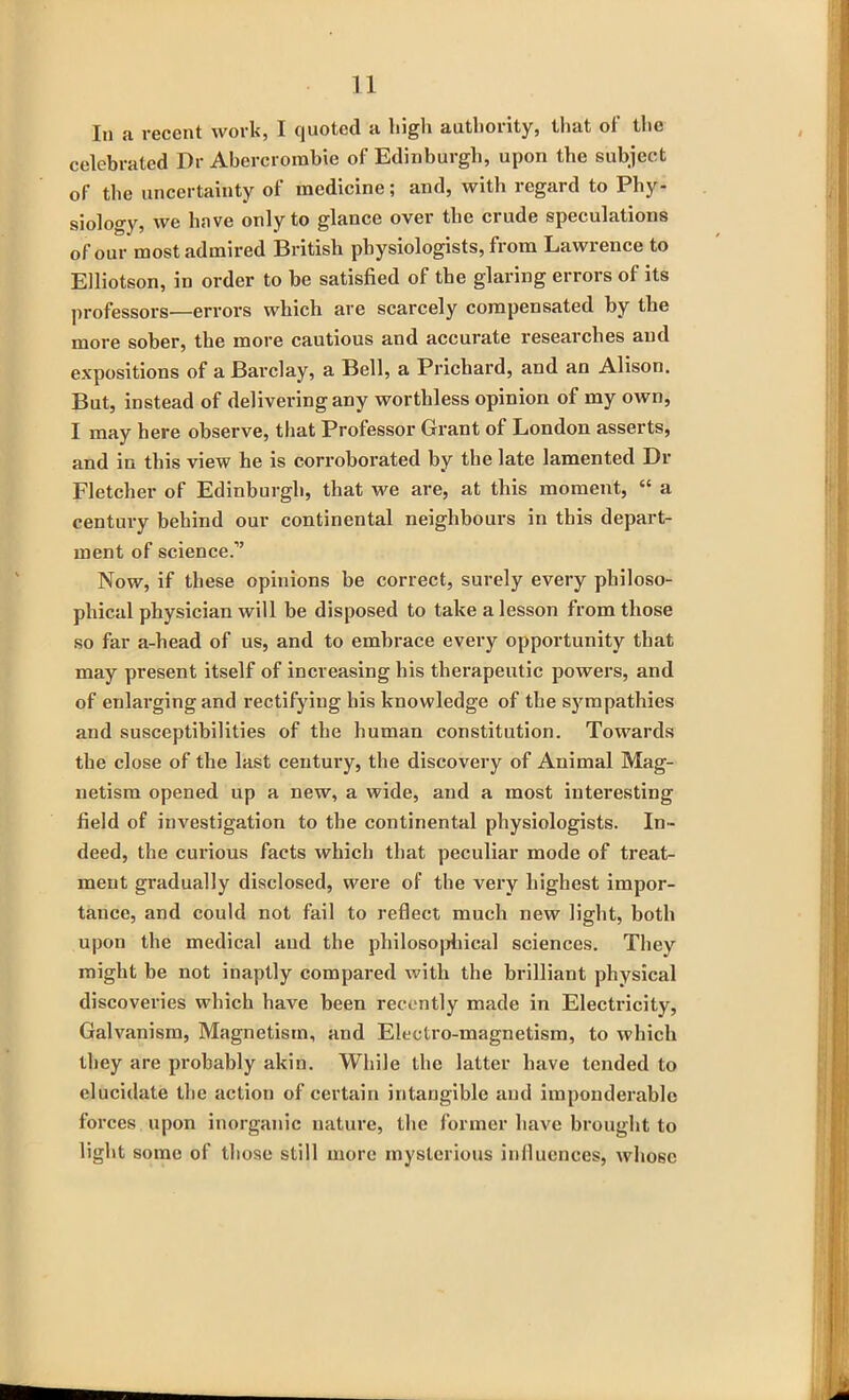 In a recent work, I quoted a high authority, that of the celebrated Dr Abercrombie of Edinburgh, upon the subject of the uncertainty of medicine; and, with regard to Phy- siology, we have only to glance over the crude speculations of our most admired British physiologists, from Lawrence to Elliotson, in order to be satisfied of the glaring errors of its professors—errors which are scarcely compensated by the more sober, the more cautious and accurate researches and expositions of a Barclay, a Bell, a Prichard, and an Alison. But, instead of delivering any worthless opinion of my own, I may here observe, that Professor Grant of London asserts, and in this view he is corroborated by the late lamented Dr Fletcher of Edinburgh, that we are, at this moment, “ a century behind our continental neighbours in this depart- ment of science.” Now, if these opinions be correct, surely every philoso- phical physician will be disposed to take a lesson from those so far a-head of us, and to embrace every opportunity that may present itself of increasing his therapeutic powers, and of enlarging and rectifying his knowledge of the sympathies and susceptibilities of the human constitution. Towards the close of the last century, the discovery of Animal Mag- netism opened up a new, a wide, and a most interesting field of investigation to the continental physiologists. In- deed, the curious facts which that peculiar mode of treat- ment gradually disclosed, were of the very highest impor- tance, and could not fail to reflect much new light, both upon the medical and the philosophical sciences. They might be not inaptly compared with the brilliant physical discoveries which have been recently made in Electricity, Galvanism, Magnetism, and Electro-magnetism, to which they are probably akin. While the latter have tended to elucidate the action of certain intangible aud imponderable forces upon inorganic nature, the former have brought to light some of those still more mysterious influences, whose