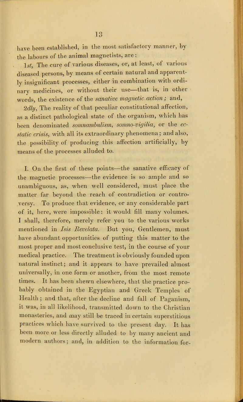 liave been established, in the most satisfactory manner, by tbe labours of the animal magnetists, are : ls£, Tbe cure of various diseases, or, at least, of various diseased persons, by means of certain natural and apparent- ly insignificant processes, either in combination with ordi- nary medicines, or without their use—that is, in other words, tbe existence of the sanative magnetic action ; and, 2dig, Tbe reality of that peculiar constitutional affection, as a distinct pathological state of the organism, which has been denominated somnambulism, somno-vigilia, or tbe ec- static crisis, with all its extraordinary phenomena; and also, the possibility of producing this affection artificially, by means of the processes alluded to. I. On tbe first of these points—the sanative efficacy of tbe magnetic processes—tbe evidence is so ample and so unambiguous, as, when well considered, must place the matter far beyond tbe reach of contradiction or contro- versy. To produce that evidence, or any considerable part of it, here, were impossible: it would fill many volumes. I shall, therefore, merely refer you to the various works mentioned in Isis Ilevelata. But you, Gentlemen, must have abundant opportunities of putting this matter to tbe most proper and most conclusive test, in tbe course of your medical practice. The treatment is obviously founded upon natural instinct; and it appears to have prevailed almost universally, in one form or another, from tbe most remote times. It has been shewn elsewhere, that the practice pro- bably obtained in tbe Egyptian and Greek Temples of Health ; and that, after tbe decline and fall of Paganism, it was, in all likelihood, transmitted down to tbe Christian monasteries, and may still be traced in certain superstitious practices which have survived to the present day. It has been more or less directly alluded to by many ancient and modern authors; and, in addition to the information for-