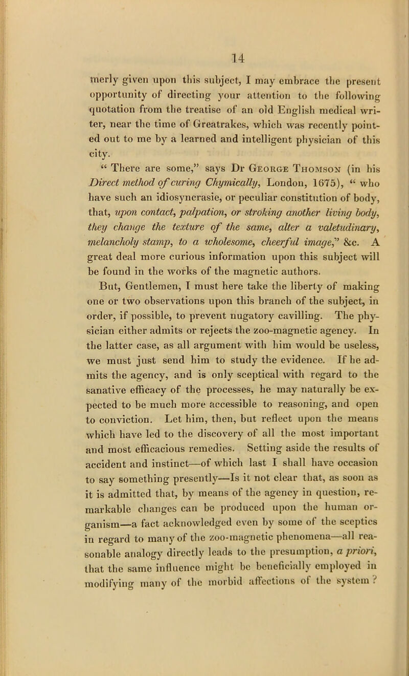 merly given upon this subject, I may embrace the present opportunity of directing your attention to the following quotation from the treatise of an old English medical wri- ter, near the time of Greatrakcs, which was recently point- ed out to me by a learned and intelligent physician of this city. “ There are some,” says Dr George Thomson (in his Direct method of curing Chymically, London, 1675), “ who have such an idiosyncrasie, or peculiar constitution of body, that, upon contact, palpation, or stroking another living body, they change the texture of the same, alter a valetudinary, melancholy stamp, to a wholesome, cheerful image? &c. A great deal more curious information upon this subject will be found in the works of the magnetic authors. But, Gentlemen, I must here take the liberty of making one or two observations upon this branch of the subject, in order, if possible, to prevent nugatory cavilling. The phy- sician either admits or rejects the zoo-magnetic agency. In the latter case, as all argument with him would be useless, we must just send him to study the evidence. If he ad- mits the agency, and is only sceptical with regard to the sanative efficacy of the processes, he may naturally be ex- pected to be much more accessible to reasoning, and open to conviction. Let him, then, but reflect upon the means which have led to the discovery of all the most important and most efficacious remedies. Setting aside the results of accident and instinct—of which last I shall have occasion to say something presently—Is it not clear that, as soon as it is admitted that, by means of the agency in question, re- markable changes can be produced upon the human or- ganism—a fact acknowledged even by some of the sceptics in regard to many of the zoo-magnetic phenomena—all rea- sonable analogy directly leads to the presumption, aprxoii, that the same influence might be beneficially employed in modifying many of the morbid affections ol the system .