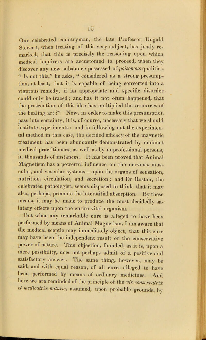 Our celebrated countryman, the late Professor Dugald Stewart, when treating of this very subject, has justly re- marked, that this is precisely the reasoning upon which medical inquirers are accustomed to proceed, when they discover any new substance possessed of poisonous qualities. “ Is not this,” he asks, “ considered as a strong presump- tion, at least, that it is capable of being converted into a vigorous remedy, if its appropriate and specific disorder could only be traced; and has it not often happened, that the prosecution of this idea has multiplied the resources of the healing art ?” Now, in order to make this presumption pass into certainty, it is, of course, necessary that we should institute experiments ; and in following out the experimen- tal method in this case, the decided efficacy of the magnetic treatment has been abundantly demonstrated by eminent medical practitioners, as well as by unprofessional persons, in thousands of instances. It has been proved that Animal Magnetism has a powerful influence on the nervous, mus- cular, and vascular systems—upon the organs of sensation, nutrition, circulation, and secretion ; and Dr Rostan, the celebrated pathologist, seems disposed to think that it may also, perhaps, promote the interstitial absorption. By these means, it may be made to produce the most decidedly sa- lutary effects upon the entire vital organism. But when any remarkable cure is alleged to have been performed by means of Animal Magnetism, I am aware that the medical sceptic may immediately object, that this cure may have been the independent result of the conservative power of nature. This objection, founded, as it is, upon a mere possibility, does not perhaps admit of a positive and satisfactory answer. The same thing, however, may he said, and with equal reason, of all cures alleged to have been performed by means of ordinary medicines. And here we arc reminded of the principle of the vis conservatrix et medicatrix natural, assumed, upon probable grounds, bv