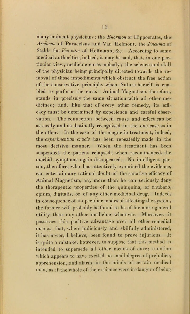 1G many eminent physicians; the Enormon of Hippocrates, the Archceus of Paracelsus and Van Helmont, the Pneuma of Stahl, the Vis vitce of Hoffmann, &c. According to some medical authorities, indeed, it may be said, that, in one par- ticular view, medicine cures nobody ; tbe science and skill of the physician being principally directed towards the re- moval of those impediments which obstruct the free action of the conservative principle, when Nature herself is ena- bled to perform the cure. Animal Magnetism, therefore, stands in precisely the same situation with all other me- dicines ; and, like that of every other remedy, its effi- cacy must be determined by experience and careful obser- vation. The connection between cause and effect can be as easily and as distinctly recognised in tbe one case as in the other. In the case of the magnetic treatment, indeed, the experimentum crucis has been repeatedly made in tbe most decisive manner. When the treatment has been suspended, the patient relapsed; when recommenced, the morbid symptoms again disappeared. No intelligent per- son, therefore, who has attentively examined the evidence, can entertain any rational doubt of the sanative efficacy of Animal Magnetism, any more than he can seriously deny the therapeutic properties of the quinquina, of rhubarb, opium, digitalis, or of any other medicinal drug. Indeed, in consequence of its peculiar modes of affecting the system, the former will probably be found to be of far more general utility than any other medicine whatever. Moreover, it possesses this positive advantage over all other remedial means, that, when judiciously and skilfully administered, it has never, I believe, been found to prove injurious. It is quite a mistake, however, to suppose that this method is intended to supersede all Other means of cure; a notion which appears to have excited no small degree of prejudice, apprehension, and alarm, in the minds of certain medical men, as if the whole of their science were in danger of being