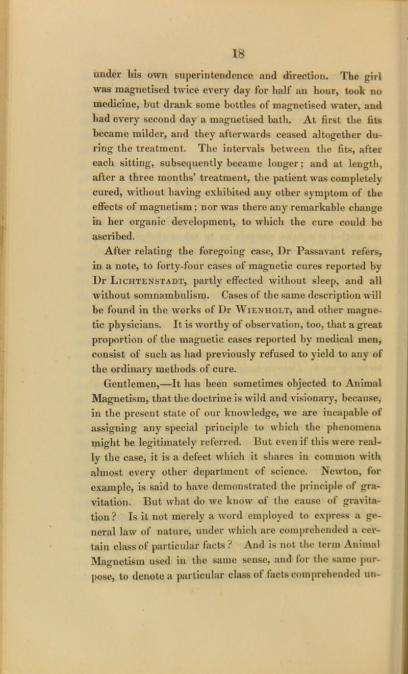 under Ins own superintendence and direction. The girl was magnetised twice every day for half an hour, took no medicine, hut drank some bottles of magnetised water, and had every second day a magnetised bath. At first the fits became milder, and they afterwards ceased altogether du- ring the treatment. The intervals between the fits, after each sitting, subsequently became longer; and at length, after a three months’ treatment, the patient was completely cured, without having exhibited any other symptom of the effects of magnetism; nor was there any remarkable change in her organic development, to which the cure could be ascribed. After relating the foregoing case, Dr Passavant refers, in a note, to forty-four cases of magnetic cures reported by Dr Lichtenstadt, partly effected without sleep, and all without somnambulism. Cases of the same description will be found in the works of Dr Wienholt, and other magne- tic physicians. It is worthy of observation, too, that a great proportion of the magnetic cases reported by medical men, consist of such as bad previously refused to yield to any of the ordinary methods of cure. Gentlemen,—It lias been sometimes objected to Animal Magnetism, that the doctrine is wild and visionary, because, in the present state of our knowledge, we are incapable of assigning any special principle to which the phenomena might be legitimately referred. But even if this were real- ly the case, it is a defect which it shares in common with almost every other department of science. Newton, for example, is said to have demonstrated the principle of gra- vitation. But what do we know of the cause of gravita- tion? Is it not merely a word employed to express a ge- neral law of nature, under which are comprehended a cer- tain class of particular facts ? And is not the term Animal Magnetism used in the same sense, and for the same pur- pose, to denote a particular class of facts comprehended un-