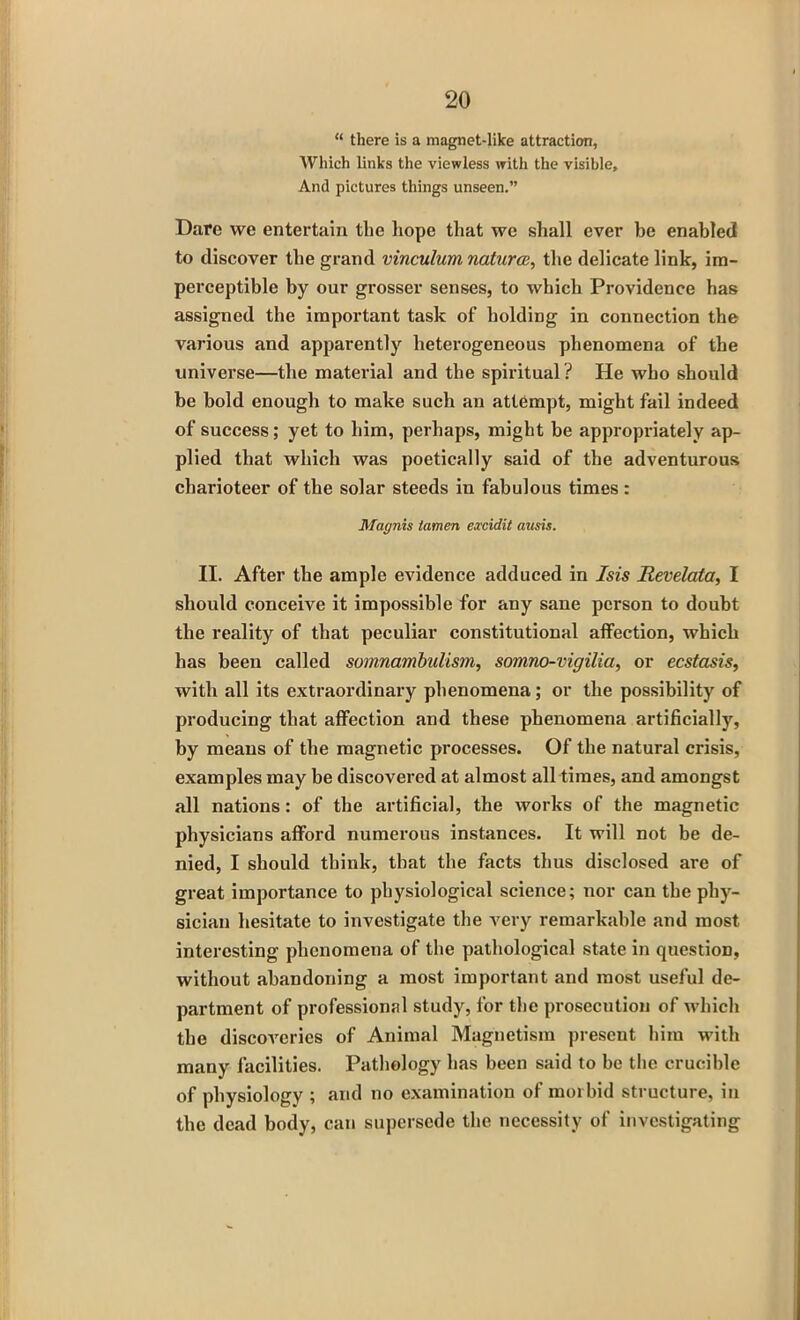 “ there is a magnet-like attraction, Which links the viewless with the visible. And pictures things unseen.” Dare we entertain the hope that we shall ever be enabled to discover the grand vinculum natures, the delicate link, im- perceptible by our grosser senses, to which Providence has assigned the important task of holding in connection the various and apparently heterogeneous phenomena of the universe—the material and the spiritual? He who should be bold enough to make such an attempt, might fail indeed of success; yet to him, perhaps, might be appropriately ap- plied that which was poetically said of the adventurous charioteer of the solar steeds in fabulous times : Magnis lamen excidit ausis. II. After the ample evidence adduced in Isis Revelata, I should conceive it impossible for any sane person to doubt the reality of that peculiar constitutional affection, which has been called somnambulism, somno-vigilia, or ecstasis, with all its extraordinary phenomena; or the possibility of producing that affection and these phenomena artificially, by means of the magnetic processes. Of the natural crisis, examples may be discovered at almost all times, and amongst all nations: of the artificial, the works of the magnetic physicians afford numerous instances. It will not be de- nied, I should think, that the facts thus disclosed are of great importance to physiological science; nor can the phy- sician hesitate to investigate the very remarkable and most interesting phenomena of the pathological state in question, without abandoning a most important and most useful de- partment of professional study, for the prosecution of which the discoveries of Animal Magnetism present him with many facilities. Pathology has been said to be the crucible of physiology ; and no examination of morbid structure, in the dead body, can supersede the necessity of investigating