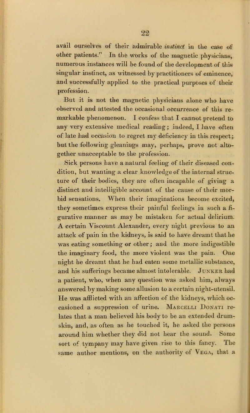 avail ourselves of their admirable instinct in the case of other patients.” In the works of the magnetic physicians, numerous instances will he found of the development of this singular instinct, as witnessed by practitioners of eminence, and successfully applied to the practical purposes of their profession. But it is not the magnetic physicians alone who have observed and attested the occasional occurrence of this re- markable phenomenon. I confess that I cannot pretend to any very extensive medical reading; indeed, I have often of late had occasion to regret my deficiency in this respect; but the following gleanings may, perhaps, prove not alto- gether unacceptable to the profession. Sick persons have a natural feeling of their diseased con- dition, but wanting a clear knowledge of the internal struc- ture of their bodies, they are often incapable of giving a distinct and intelligible account of the cause of their mor- bid sensations. When their imaginations become excited, they sometimes express their painful feelings in such a fi- gurative manner as may be mistaken for actual delirium. A certain Viscount Alexander, every night previous to an attack of pain in the kidneys, is said to have dreamt that he was eating something or other; and the more indigestible the imaginary food, the more violent was the pain. One night he dreamt that he had eaten some metallic substance, and his sufferings became almost intolerable. Junker had a patient, who, when any question was asked him, always answered by making some allusion to a certain night-utensil. He was afflicted with an affection of the kidneys, which oc- casioned a suppression of urine. Marcelli Donati re- lates that a man believed his body to be au extended drurn- skiu, and, as often as he touched it, he asked the persons around him whether they did not hear the sound. Some sort of tympany may have given rise to this fancy. The same author mentions, on the authority ol Vega, that a