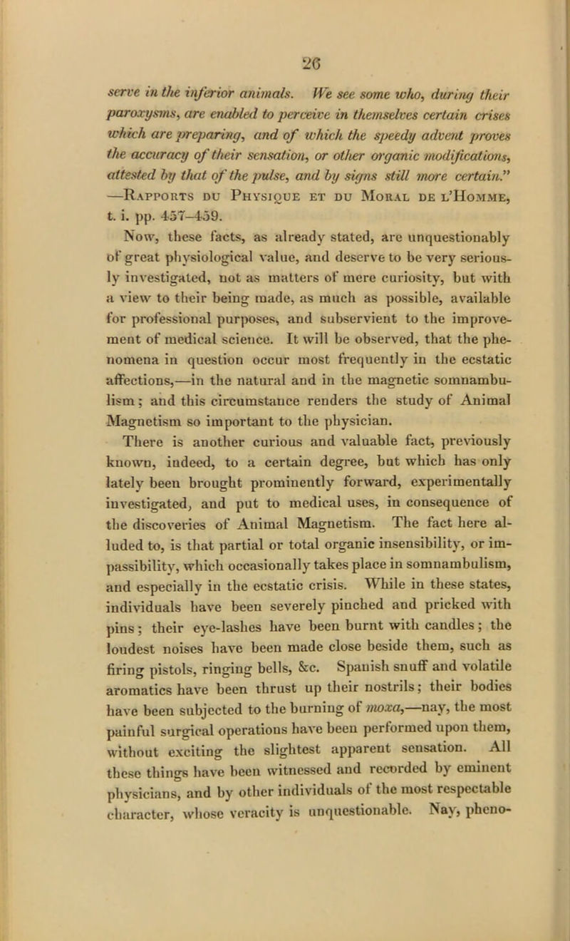 serve in the inferior animals. IVe see some who, during their paroxysms, are enabled to perceive in themselves certain crises which are preparing, and of which the speedy advent proves the accuracy of their sensation, or other organic modifications, attested by that of the pulse, and by signs still more certain —Rapports du Physique et du Moral de l’Homme, t. i. pp. 4-57-459. Now, these facts, as already stated, are unquestionably of great physiological value, and deserve to be very serious- ly investigated, not as matters of mere curiosity, but with a view to their being made, as much as possible, available for professional purposes, and subservient to the improve- ment of medical science. It will be observed, that the phe- nomena in question occur most frequently in the ecstatic affections,—in the natural and in the magnetic somnambu- lism: and this circumstance renders the study of Animal Magnetism so important to the physician. There is another curious and valuable fact, previously known, indeed, to a certain degree, but which has only lately been brought prominently forward, experimentally investigated, and put to medical uses, in consequence of the discoveries of Animal Magnetism. The fact here al- luded to, is that partial or total organic insensibility, or im- passibility, which occasionally takes place in somnambulism, and especially in the ecstatic crisis. While in these states, individuals have been severely pinched and pricked with pins ; their eye-lashes have been burnt with candles ; the loudest noises have been made close beside them, such as firing pistols, ringing bells, &c. Spanish snuff and volatile aromatics have been thrust up their nostrils; their bodies have been subjected to the burning of moxa, nay, the most painful surgical operations have been performed upon them, without exciting the slightest apparent sensation. All these things have been witnessed and recorded by eminent physicians, and by other individuals oi the most respectable character, whose veracity is unquestionable. Nay, pheno-