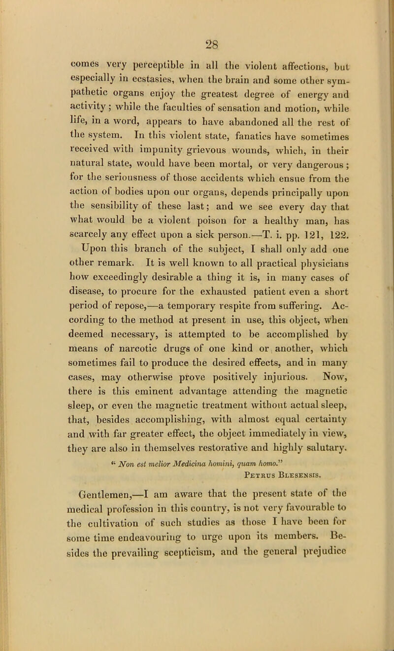 comes very perceptible in all the violent affections, but especially in ecstasies, when the brain and some other sym- pathetic organs enjoy the greatest degree of energy and activity; while the faculties of sensation and motion, while life, in a word, appears to have abandoned all the rest of the system. In this violent state, fanatics have sometimes received with impunity grievous wounds, which, in their natural state, would have been mortal, or very dangerous ; for the seriousness of those accidents which ensue from the action ol bodies upon our organs, depends principally upon the sensibility of these last; and we see every day that what would be a violent poison for a healthy man, has scarcely any effect upon a sick person.—T. i. pp. 121, 122. Upon this branch of the subject, I shall only add one other remark. It is well known to all practical physicians how exceedingly desirable a thing it is, in many cases of disease, to procure for the exhausted patient even a short period of repose,—a temporary respite from suffering. Ac- cording to the method at present in use, this object, when deemed necessary, is attempted to be accomplished by means of narcotic drugs of one kind or another, which sometimes fail to produce the desired effects, and in many cases, may otherwise prove positively injurious. Now, there is this eminent advantage attending the magnetic sleep, or even the magnetic treatment without actual sleep, that, besides accomplishing, with almost equal certainty and with far greater effect, the object immediately in view, they are also in themselves restorative and highly salutary. “ Non est melior Medicina homini, quam homo.” Petrus Blesensis. Gentlemen,—I am aware that the present state of the medical profession in this country, is not very favourable to the cultivation of such studies as those I have been for some time endeavouring to urge upon its members. Be- sides the prevailing scepticism, and the general prejudice