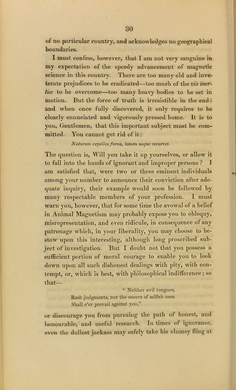 of no particular country, and acknowledges no geographical boundaries. I must confess, however, that I am not very sanguine in my expectation of the speedy advancement of magnetic science in this country. There are too many old and inve- terate prejudices to he eradicated—too much of the vis iner- tice to be overcome—too many heavy bodies to be set in motion. But the force of truth is irresistible in the end j and when once fully discovered, it only requires to be clearly enunciated and vigorously pressed home. It is to you, Gentlemen, that this important subject must be com- mitted. You cannot get rid of it: Naturam expellas furca, tamen usque recurret. The question is, Will you take it up yourselves, or allow it to fall into the hands of ignorant and improper persons ? I am satisfied that, were two or three eminent individuals among your number to announce their conviction after ade- quate inquiry, their example would soon be followed by many respectable members of your profession. I must warn you, however, that for some time the avowal of a belief in Animal Magnetism may probably expose you to obloquy, misrepresentation, and even ridicule, in consequence of any patronage which, in your liberality, you may choose to be- stow upon this interesting, although long proscribed sub- ject of investigation. But I doubt not that you possess a sufficient portion of moral courage to enable you to look down upon all such dishonest dealings with pity, with con- tempt, or, which is best, with philosophical indifference ; so that— “ Neither evil tongues, Rash judgments, nor the sneers of selfish men Shall e’er prevail against you,’’ or discourage you from pursuing the path of honest, and honourable, and useful research. In times of ignorance, even the dullest jackass may safely take his clumsy fling at
