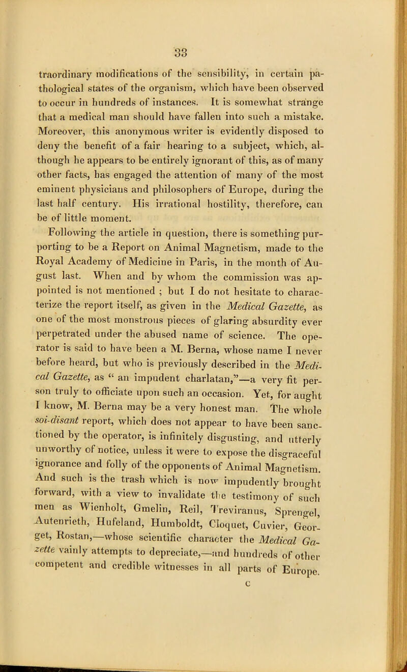 traordinary modifications of the sensibility, in certain pa- thological states of the organism, which have been observed to occur in hundreds of instances. It is somewhat strange that a medical man should have fallen into such a mistake. Moreover, this anonymous writer is evidently disposed to deny the benefit of a fair hearing to a subject, which, al- though he appears to be entirely ignorant of this, as of many other facts, has engaged the attention of many of the most eminent physicians and philosophers of Europe, during the last half century. His irrational hostility, therefore, can be of little moment. Following the article in question, there is something pur- porting to be a Report on Animal Magnetism, made to the Royal Academy of Medicine in Paris, in the month of Au- gust last. When and by whom the commission was ap- pointed is not mentioned ; but I do not hesitate to charac- terize the report itself, as given in the Medical Gazette, as one of the most monstrous pieces of glaring absurdity ever perpetrated under the abused name of science. The ope- rator is said to have been a M. Berna, whose name I never before heard, but who is previously described in the Medi- cal Gazette, as “ an impudent charlatan,”—a very fit per- son truly to officiate upon such an occasion. Yet, for aught I know, M. Berna may be a very honest man. The whole soi-disant report, which does not appear to have been sanc- tioned by the operator, is infinitely disgusting, and utterly unworthy of notice, unless it were to expose the disgraceful ignorance and folly of the opponents of Animal Magnetism. And such is the trash which is now impudently brought forward, with a view to invalidate the testimony of such men as Wienholt, Gmelin, Reil, Treviranus, Sprengel, Autenrieth, Hufeland, Humboldt, Cloquet, Cuvier, Geor- get, Rostan,—whose scientific character the Medical Ga- zette vainly attempts to depreciate,—and hundreds of other competent and credible witnesses in all parts of Europe