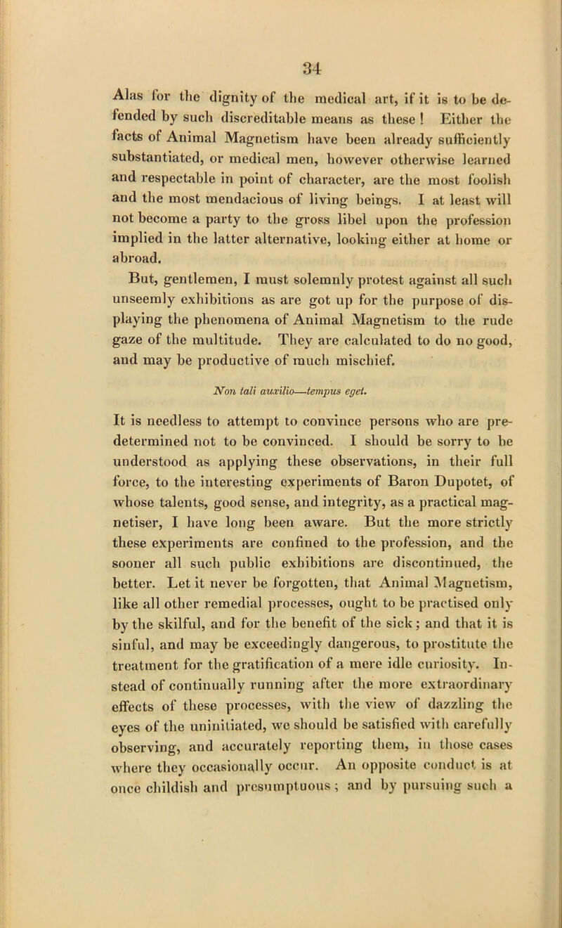 Alas for the dignity of the medical art, if it is to be de- fended by such discreditable means as these ! Either the facts of Animal Magnetism have been already sufficiently substantiated, or medical men, however otherwise learned and respectable in point of character, are the most foolish and the most mendacious of living beings. I at least will not become a party to tbe gross libel upon the profession implied in the latter alternative, looking either at home or abroad. But, gentlemen, I must solemnly protest against all such unseemly exhibitions as are got up for the purpose of dis- playing the phenomena of Animal Magnetism to the rude gaze of the multitude. They are calculated to do no good, and may be productive of much mischief. Non tali auxilio—tempus eget. It is needless to attempt to convince persons who are pre- determined not to be convinced. I should be sorry to be understood as applying these observations, in their full force, to the interesting experiments of Baron Dupotet, of whose talents, good sense, and integrity, as a practical mag- netiser, I have long been aware. But the more strictly these experiments are confined to the profession, and the sooner all such public exhibitions are discontinued, the better. Let it never be forgotten, that Animal Magnetism, like all other remedial processes, ought to be practised only by the skilful, and for the benefit of the sick; and that it is sinful, and may be exceedingly dangerous, to prostitute the treatment for the gratification of a mere idle curiosity. In- stead of continually running after the more extraordinary effects of these processes, with the view of dazzling the eyes of the uninitiated, we should be satisfied with carefully observing, and accurately reporting them, in those cases where they occasionally occur. An opposite conduct is at once childish and presumptuous; and by pursuing such a