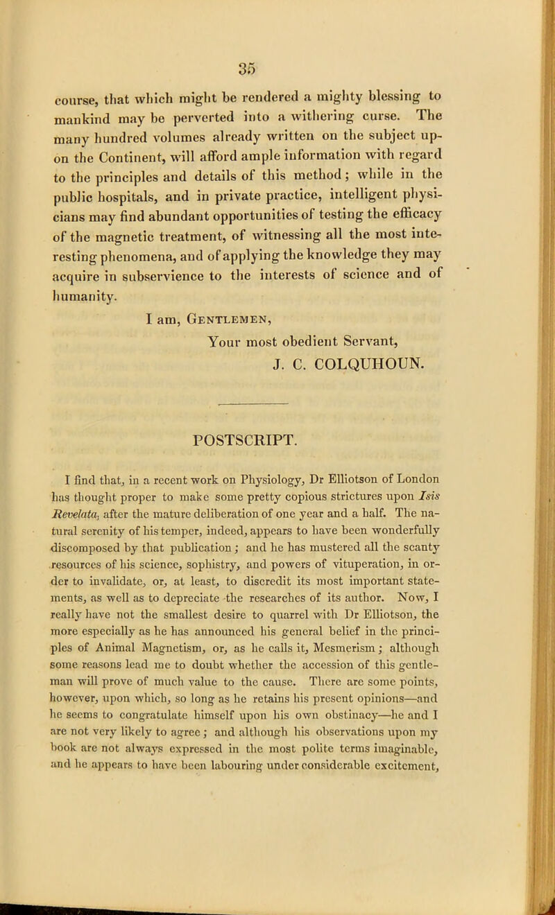 course, that which might be rendered a mighty blessing to mankind may be perverted into a withering curse. The many hundred volumes already written on the subject up- on the Continent, will afford ample information with regard to the principles and details of this method; while in the public hospitals, and in private practice, intelligent physi- cians may find abundant opportunities of testing the efficacy of the magnetic treatment, of witnessing all the most inte- resting phenomena, and of applying the knowledge they may acquire in subservience to the interests of science and of humanity. I am, Gentlemen, Your most obedient Servant, J. C. COLQUHOUN. POSTSCRIPT. I find that, in a recent work on Physiology, Dr Elliotson of London has thought proper to make some pretty copious strictures upon Isis Rcvelata, after the mature deliberation of one year and a half. The na- tural serenity of his temper, indeed, appears to have been wonderfully discomposed by that publication; and he has mustered all the scant}7 resources of his science, sophistry, and powers of vituperation, in or- der to invalidate, or, at least, to discredit its most important state- ments, as well as to depreciate the researches of its author. Now, I really have not the smallest desire to quarrel with Dr Elliotson, the more especially as he has announced his general belief in the princi- ples of Animal Magnetism, or, as he calls it. Mesmerism; although some reasons lead me to doubt whether the accession of this gentle- man will prove of much value to the cause. There are some points, however, upon which, so long as he retains his present opinions—and he seems to congratulate himself upon his own obstinacy—he and I are not very likely to agree; and although his observations upon my book are not always expressed in the most polite terms imaginable, and he appears to have been labouring under considerable excitement,