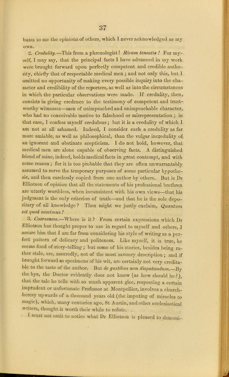 butes to me the opinions of others, which I never acknowledged as my own. 2. Credulity.—This from a phrenologist! Risum teneatis ! For my- self, I may say, that the principal facts I have advanced in my work were brought forward upon perfectly competent and credible autho- rity, chiefly that of respectable medical men ; and not only this, but I omitted no opportunity of making every possible inquiry into the cha- racter and credibility of the reporters, as well as into the circumstances in which the particular observations were made. If credulity, then, consists in giving credence to the testimony of competent and trust- worthy witnesses—men of unimpeached and unimpeachable character, who had no conceivable motive to falsehood or misrepresentation ; in that case, I confess myself credulous; but it is a credulity of which I am not at all ashamed. Indeed, I consider such a credulity as far more amiable, as well as philosophical, than the vulgar incredulity of, an ignorant and obstinate scepticism. I do not hold, however, that medical men are alone capable of observing facts. A distinguished friend of mine, indeed, holds medical facts in great contempt, and with some reason; for it is too probable that they are often unwarrantably assumed to serve the temporary purposes of some particular hypothe- sis, and then carelessly copied from one author by others. But is Dr Elliotson of opinion that all the statements of his professional brethren are utterly worthless, when inconsistent with his own views—that his judgment is the only criterion of truth—and that he is the sole depo- sitary of all knowledge ? Then might we justly exclaim, Quantum est quod nescimus ! 3. Coarseness.—Where is it ? From certain expressions which Dr Elliotson has thought proper to use in regard to myself and others, I assure him that I am far from considering his style of writing as a per- fect pattern of delicacy and politeness. Like myself, it is true, he seems fond of story-telling ; but some of his stories, besides being ra- ther stale, are, assuredly, not of the most savoury description; and if brought forward as specimens of his wit, are certainly not very credita- ble to the taste of the author. But de gustibus non disputandum. By the bye, the Doctor evidently does not know (as how should he?), that the talc he tells with so much apparent glee, respecting a certain imprudent or unfortunate Professor at Montpellier, involves a church- heresy upwards of a thousand years old (the imputing of miracles to magic), which, many centuries ago, St Austin, and other ecclesiastical writers, thought it worth their while to refute. I must not omit to notice what Dr Elliotson is pleased to denoini-