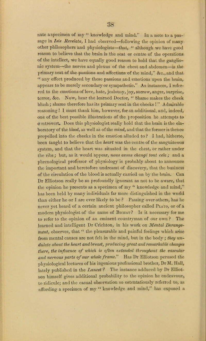 % 38 nate a specimen of my “ knowledge and mind.” In a note to a pas- sage in Isis Revelata, I had observed—following the opinion of many other philosophers and physiologists—that, “ although we have good reason to believe that the brain is the seat or centre of the operations of the intellect, we have equally good reason to hold that the ganglio- nic system—the nerves and plexus of the chest and abdomen—is the primary seat of the passions and affections of the mind,” &c.,and that “ any effect produced by these passions and emotions upon the brain, appears to be merely secondary or sympathetic.” As instances, I refer- red to the emotions of love, hate, jealousy, joy, sorrow, anger, surprise, terror, &c. Now, hear the learned Doctor, “ Shame makes the cheek blush; shame therefore has its primary seat in the cheeks ! ” Admirable reasoning ! I must thank him, however, for an additional, and, indeed, one of the best possible illustrations of the proposition he attempts to controvert. Does this physiologist really hold that the brain is the ela- boratory of the blood, as well as of the mind, and that the former is thence propelled into the cheeks in the emotion alluded to ? I had, hitherto, been taught to believe that the heart was the centre of the sanguineous system, and that the heart was situated in the chest, or rather under the ribs; but, as it would appear, nous avons change tout cela ; and a phrenological professor of physiology is probably about to announce the important and heretofore undreamt of discovery, that the business of the circulation of the blood is actually carried on by the brain. Can Dr Elliotson really be so profoundly ignorant as not to be aware, that the opinion he presents as a specimen of my “ knowledge and mind,” has been held by many individuals far more distinguished in the world than either he or I are ever likely to be ? Passing over others, has he never yet heard of a certain ancient philosopher called Plato, or of a modern physiologist of the name of Bichat? Is it necessary for me to refer to the opinion of an eminent countryman of our own ? The learned and intelligent Dr Crichton, in his work on Mental Derange- ment, observes, that “ the pleasurable and painful feelings which arise from mental causes are not felt in the mind, but in the body; they un- dulate about the heart and breast, producing great and remarkable changes there, the influence of which is often extended throughout the vascular and nervous parts of our whole frame.” Has Dr Elliotson perused the physiological lectures of his ingenious professional brother, Dr M. Hall, lately published in the Lancet ? The instance adduced by Dr Elliot- son himself gives additional probability to the opinion he endeavours to ridicule; and the casual observation so ostentatiously referred to, as affording a specimen of my “ knowledge and mind,” has exposed a