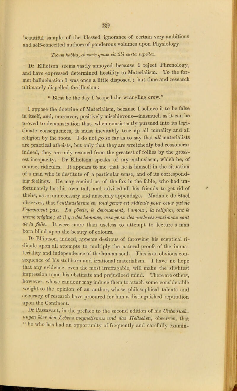 30 beautiful sample of the blossed ignorance of certain very ambitious and self-conceited authors of ponderous volumes upon Physiology. Tecum habita, et noris quam sit tibi curta supeUex. Dr Elliotson seems vastly annoyed because I reject Phrenology, and have expressed determined hostility to Materialism. To the for- mer hallucination I was once a little disposed ; but time and research ultimately dispelled the illusion : “ Blest be the day I ’scaped the wrangling crew.” I oppose the doctrine of Materialism, because I believe it to be false in itself, and, moreover, positively mischievous—inasmuch as it can be proved to demonstration that, when consistently pursued into its legi- timate consequences, it must inevitably tear up all morality and all religion by the roots. I do not go so far as to say that all materialists are practical atheists, but only that they are wretchedly bad reasoners: indeed, they are only rescued from the greatest of follies by the gross- est incapacity. Dr Elliotson speaks of my enthusiasm, which he, of course, ridicules. It appears to me that he is himself in the situation of a man who is destitute of a particular sense, and of its correspond- ing feelings. He may remind us of the fox in the fable, who had un- fortunately lost liis own tail, and advised all his friends to get rid of theirs, as an unnecessary and unseemly appendage. Madame de Stael observes, that fenthousiasme en tout genre est ridicule pour ceux qui ne Veprouvent pas. La poesie, le denouement, Vamour, la religion, ont le meme origine ; et il y a des hommes, aux yeux des quels ces sentimens sont de la folie. It were more than useless to attempt to lecture a man born blind upon the beauty of colours. Dr Elliotson, indeed, appears desirous of throwing his sceptical ri- dicule upon all attempts to multiply the natural proofs of the imma- teriality and independence of the human soul. This is an obvious con- sequence of his stubborn and irrational materialism. I have no hope that any evidence, even the most irrefragable, will make the slightest impression upon his obstinate and prejudiced mind. There are others, however, whose candour may induce them to attach some considerable weight to the opinion of an author, whose philosophical talents and accuracy of research have procured for him a distinguished reputation upon the Continent. Dr Passavant, in the preface to the second edition of his Untersucli- ungen uber den Lebens maynetismus und das Hcllselim, observes, that “ ^lc wl!0 has had an opportunity of frequently and carefully examin-