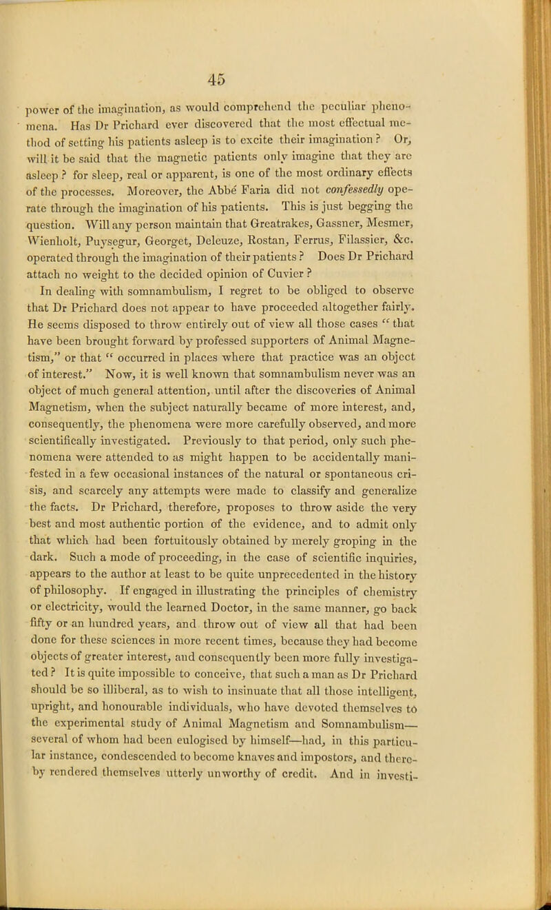 power of the imagination, as would comprehend the peculiar pheno- mena. Has Dr Prichard ever discovered that the most effectual me- thod of setting his patients asleep is to excite their imagination ? Or, will it be said that the maguetic patients only imagine that they are asleep ? for sleep, real or apparent, is one of the most ordinary effects of the processes. Moreover, the Abbe Faria did not confessedly ope- rate through the imagination of his patients. This is just begging the question. Will auy person maintain that Greatrakes, Gassner, Mesmer, Wienliolt, Puysegur, Georget, Deleuze, Rostan, Ferrus, Filassier, &c. operated through the imagination of their patients ? Does Dr Prichard attach no weight to the decided opinion of Cuvier ? In dealing with somnambulism, I regret to be obliged to observe that Dr Prichard does not appear to have proceeded altogether fairly. He seems disposed to throw entirely out of view all those cases “ that have been brought forward by professed supporters of Animal Magne- tism,” or that “ occurred in places where that practice was an object of interest.” Now, it is well known that somnambulism never was an object of much general attention, until after the discoveries of Animal Magnetism, when the subject naturally became of more interest, and, consequently, the phenomena were more carefully observed, and more scientifically investigated. Previously to that period, only such phe- nomena were attended to as might happen to be accidentally mani- fested in a few occasional instances of the natural or spontaneous cri- sis, and scarcely any attempts were made to classify and generalize the facts. Dr Pilchard, therefore, proposes to throw aside the very best and most authentic portion of the evidence, and to admit only that which had been fortuitously obtained by merely groping in the dark. Such a mode of proceeding, in the case of scientific inquiries, appears to the author at least to be quite unprecedented in the history of philosophy. If engaged in illustrating the principles of chemistry or electricity, would the learned Doctor, in the same manner, go back fifty or an hundred years, and throw out of view all that had been done for these sciences in more recent times, because they had become objects of greater interest, and consequently been more fully investiga- ted ? It is quite impossible to conceive, that such a man as Dr Prichard should be so illiberal, as to wish to insinuate that all those intelligent, upright, and honourable individuals, who have devoted themselves t6 the experimental study of Animal Magnetism and Somnambulism— several of whom had been eulogised by himself—had, in this particu- lar instance, condescended to bccomo knaves and impostors, and there- by rendered themselves utterly unworthy of credit. And in investi-