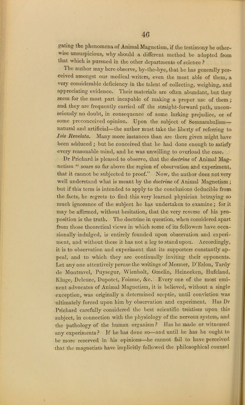 40 gating the phenomena of Animal Magnetism, if the testimony be other- wise unsuspicious, why should a different method be adopted from that which is pursued in the other departments of science ? The author may here observe, by-thc-bye, that he has generally per- ceived amongst our medical writers, even the most able of them, a very considerable deficiency in the talent of collecting, weighing, and appreciating evidence. Their materials are often abundant, but they seem for the most part incapable of making a proper use of them; and they are frequently carried off the straight-forward path, uncon- sciously no doubt, in consequence of some lurking prejudice, or of some preconceived opinion. Upon the subject of Somnambulism— natural and artificial—the author must take the liberty of referring to Isis Revelata. Many more instances than are there given might have been adduced; but he conceived that he had done enough to satisfy every reasonable mind, and he was unwilling to overload the case. Dr Prichard is pleased to observe, that the doctrine of Animal Mag- netism “ soars so far above the region of observation and experiment, that it caunot be subjected to proof/' Now, the author does not very well understand what is meant by the doctrine of Animal Magnetism ; but if this term is intended to apply to the conclusions deducible from the facts, he regrets to find this very learned physician betraying so much ignorance of the subject he has undertaken to examine ,* for it may be affirmed, without hesitation, that the very reverse of his pro- position is the truth. The doctrine in question, when considered apart from those theoretical views in which some of its followers have occa- sionally’ indulged, is entirely founded upon observation and experi- ment, and without these it has not a leg to stand upon. Accordingly, it is to observation and experiment that its supporters constantly ap- peal, and to which they are continually inviting their opponents. Let anyone attentively peruse the writings of Mcsmer, D’Eslon, Tardy de Montravel, Puysegur, Wienholt, Gmelin, Heinecken, Hufcland, Kluge, Deleuze, Dupotet, Foissac, &c. Every one of the most emi- nent advocates of Animal Magnetism, it is believed, without a single exception, was originally a determined sceptic, until conviction was ultimately forced upon him by observation and experiment. Has Dr Prichard carefully considered the best scientific treatises upon this subject, in connection with the physiology of the nervous system, and the pathology of the human organism ? Has lie made or witnessed any experiments? If he has done so—and until he has he ought to be more reserved in his opinions—he cannot fail to have perceived that the magnetists have implicitly followed the philosophical counsel