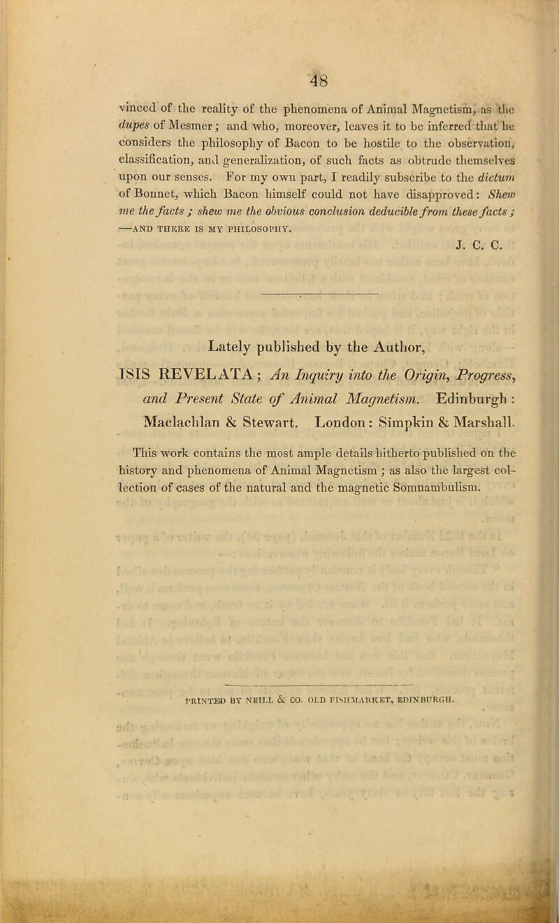 vinccd of the reality of the phenomena of Animal Magnetism, as the dupes of Mesmer; and who, moreover, leaves it to be inferred that he considers the philosophy of Bacon to be hostile to the observation, classification, and generalization, of such facts as obtrude themselves upon our senses. For my own part, I readily subscribe to the dictum of Bonnet, which Bacon himself could not have disapproved: Shew me the facts ; shew me the obvious conclusion deducible from these facts ; AND TORRE IS MY PHILOSOPHY. ISIS REVELATA ; An Inquiry into the Origin, Progress, and Present State of Animal Magnetism. Edinburgh : Maclachlan & Stewart. London : Simplon & Marshall. This work contains the most ample details hitherto published on the history and phenomena of Animal Magnetism ; as also the largest col- lection of cases of the natural and the magnetic Somnambulism. J. C. C. Lately published by the Author, PRtNTEC BY NEILL & CO. OLD PISH MARKET, EDINBURGH.