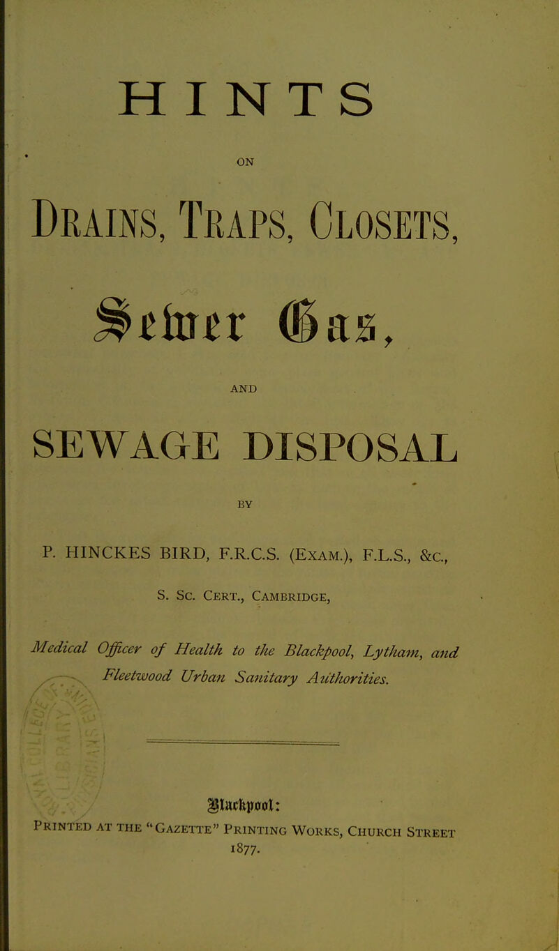 HINTS ON Drains, Traps, Closets, tiatx (5 as, AND SEWAGE DISPOSAL BY P. HINCKES BIRD, F.R.C.S. (Exam.), F.L.S., &c, S. Sc. Cert., Cambridge, Medical Officer of Health to the Blackpool, Lytham, and Fleetwood Urban Sanitary Authorities. Printed at the Gazette Printing Works, Church Street 1877.