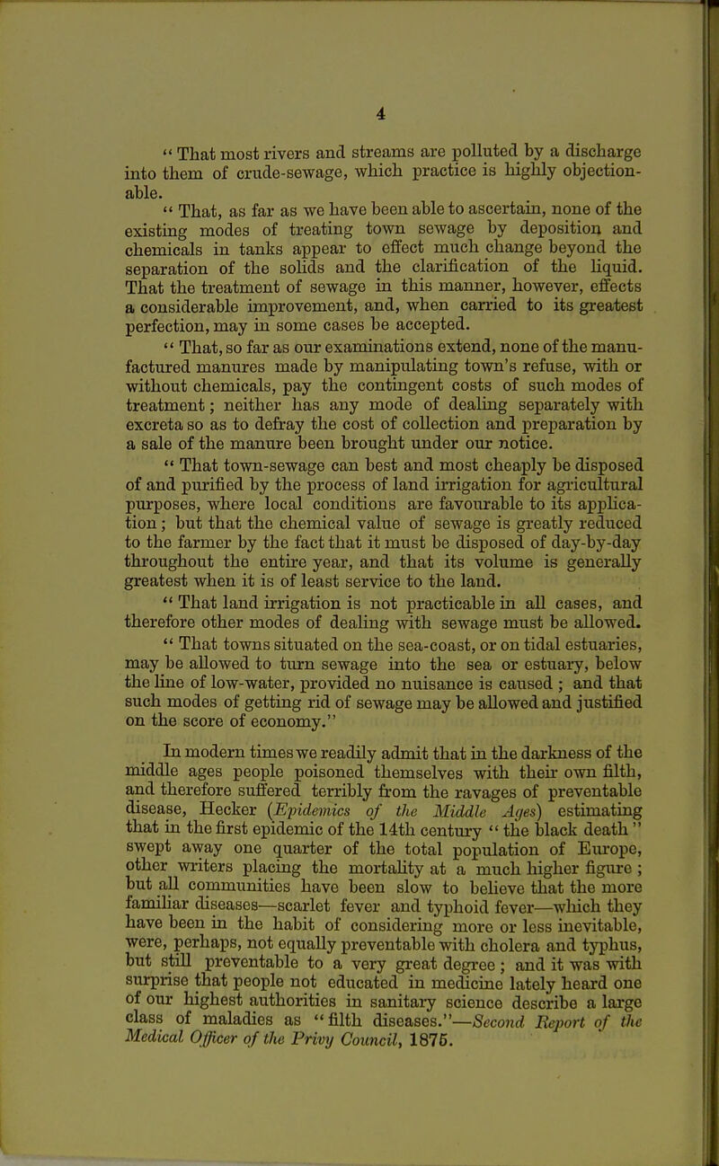  That most rivers and streams are polluted by a discharge into them of crude-sewage, which practice is highly objection- able.  That, as far as we have been able to ascertain, none of the existing modes of treating town sewage by deposition and chemicals in tanks appear to effect much change beyond the separation of the solids and the clarification of the liquid. That the treatment of sewage in this manner, however, effects a considerable improvement, and, when carried to its greatest perfection, may in some cases be accepted.  That, so far as our examinations extend, none of the manu- factured manures made by manipulating town's refuse, with or without chemicals, pay the contingent costs of such modes of treatment; neither has any mode of dealing separately with excreta so as to defray the cost of collection and preparation by a sale of the manure been brought under our notice.  That town-sewage can best and most cheaply be disposed of and purified by the process of land irrigation for agricultural purposes, where local conditions are favourable to its applica- tion ; but that the chemical value of sewage is greatly reduced to the farmer by the fact that it must be disposed of day-by-day throughout the entire year, and that its volume is generally greatest when it is of least service to the land.  That land irrigation is not practicable in all cases, and therefore other modes of dealing with sewage must be allowed.  That towns situated on the sea-coast, or on tidal estuaries, may be allowed to turn sewage into the sea or estuary, below the line of low-water, provided no nuisance is caused ; and that such modes of getting rid of sewage may be allowed and justified on the score of economy. In modern times we readily admit that in the darkness of the middle ages people poisoned themselves with their own filth, and therefore suffered terribly from the ravages of preventable disease, Hecker (Ejndemics of the Middle Ages) estimating that in the first epidemic of the 14th century  the black death  swept away one quarter of the total population of Europe, other writers placing the mortality at a much higher figure ; but all communities have been slow to believe that the more familiar diseases—scarlet fever and typhoid fever—which they have been in the habit of considering more or less inevitable, were, perhaps, not equally preventable with cholera and typhus, but still preventable to a very great degree ; and it was with surprise that people not educated in medicine lately heard one of our highest authorities in sanitary science describe a large class of maladies as filth diseases.—Second Report of the Medical Officer of the Privy Council, 1876.