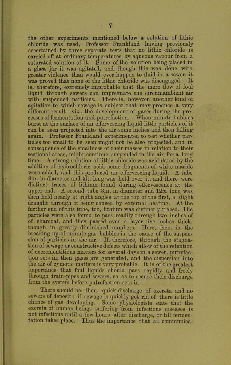 the other experiments mentioned below a solution of lithic chloride was used, Professor Prankland having previously ascertained by three separate tests that no lithic chloride is carried off at ordinary temperatures by aqueous vapour from a saturated solution of it. Some of the solution being placed in a glass jar it was agitated, and though this was done with greater violence than would ever happen to fluid in a sewer, it was proved that none of the lithic chloride was disengaged. It is, therefore, extremely improbable that the mere flow of foul liquid through sewers can impregnate the circumambient air with suspended particles. There is, however, another kind of agitation to which sewage is subject that may produce a very different result—viz., the development of gases during the pro- cesses of fermentation and putrefaction. When minute bubbles burst at the surface of an effervescing liquid little particles of it can be seen projected into the air some inches and then falling again. Professor Prankland experimented to test whether par- ticles too small to be seen might not be also projected, and in consequence of the smallness of their masses in relation to their sectional areas, might continue suspended in the air for a long time. A strong solution of lithic chloride was acidulated by the addition of hydrochloric acid, some fragments of white marble were added, and this produced an effervescing liquid. A tube 3in. in diameter and 5ft. long was held over it, and there were distinct traces of lithium found during effervescence at the upper end. A second tube 3in. in diameter and 12ft. long was then held nearly at right angles at the top of the first, a slight draught through it being caused by external heating. At the further end of this tube, too, lithium was distinctly traced. The particles were also found to pass readily through two inches of of charcoal, and they passed even a layer five inches thick, though in greatly diminished numbers. Here, then, in the breaking up of minute gas bubbles is the cause of the suspen- sion of particles in the air. If, therefore, through the stagna- tion of sewage or constructive defects which allow of the retention of excrementitious matters for several days in a sewer, putrefac- tion sets in, then gases .are generated, and the dispersion into the air of zymotic matters is very probable. It is of the greatest importance that foul liquids should pass rapidly and freely through drain-pipes and sewers, so as to secure their discharge from the system before putrefaction sets in. There should be, then, quick discharge of excreta and no sewers of deposit; if sewage is quickly got rid of there is little chance of gas developing. Some physiologists state that the excreta of human beings suffering from infectious diseases is not infectious until a few hours after discharge, or till fermen- tation takes place. Thus the importance that all communica-