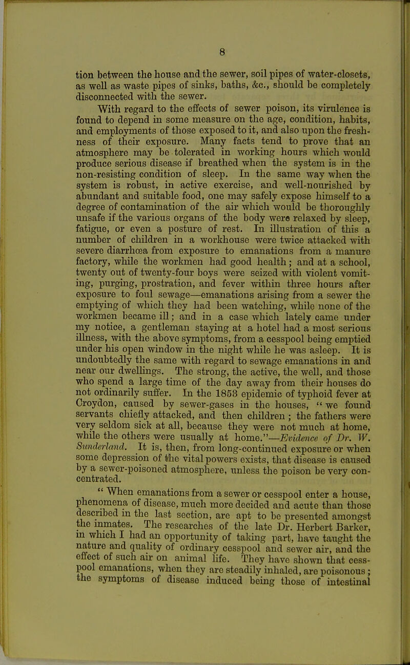 tion between the house and the sewer, soil pipes of water-closets, as well as waste pipes of sinks, baths, &c, should be completely disconnected with the sewer. With regard to the effects of sewer poison, its virulence is found to depend in some measure on the age, condition, habits, and employments of those exposed to it, and also upon the fresh- ness of their exposure. Many facts tend to prove that an atmosphere may be tolerated in working hours which would produce serious disease if breathed when the system is in the non-resisting condition of sleep. In the same way when the system is robust, in active exercise, and well-nourished by abundant and suitable food, one may safely expose himself to a degree of contamination of the air which would be thoroughly unsafe if the various organs of the body were relaxed by sleep, fatigue, or even a posture of rest. In illustration of this a number of children in a workhouse were twice attacked with severe diarrhoea from exposure to emanations from a manure factory, while the workmen had good health; and at a school, twenty out of twenty-four boys were seized with violent vomit- ing, purging, prostration, and fever within three hours after exposure to foul sewage—emanations arising from a sewer the emptying of which they had been watching, while none of the workmen became ill; and in a case which lately came under my notice, a gentleman staying at a hotel had a most serious illness, with the above symptoms, from a cesspool being emptied under his open window in the night while he was asleep. It is undoubtedly the same with regard to sewage emanations in and near our dwellings. The strong, the active, the well, and those who spend a large time of the day away from their houses do not ordinarily suffer. In the 1853 epidemic of typhoid fever at Croydon, caused by sewer-gases in the houses,  we found servants chiefly attacked, and then children ; the fathers were very seldom sick at all, because they were not much at home, while the others were usually at home.—Evidence of Dr. W. Sunderland. It is, then, from long-continued exposure or when some depression of the vital powers exists, that disease is caused by a sewer-poisoned atmosphere, unless the poison be very con- centrated.  When emanations from a sewer or cesspool enter a house, phenomena of disease, much more decided and acute than those described m the last section, are apt to be presented amongst the inmates. The researches of the late Dr. Herbert Barker, m which I had an opportunity of taking part, have taught the nature and quality of ordinary cesspool and sewer air, and the effect of such air on animal life. They have shown that cess- pool emanations, when they are steadily inhaled, are poisonous; the symptoms of disease induced being those of intestinal