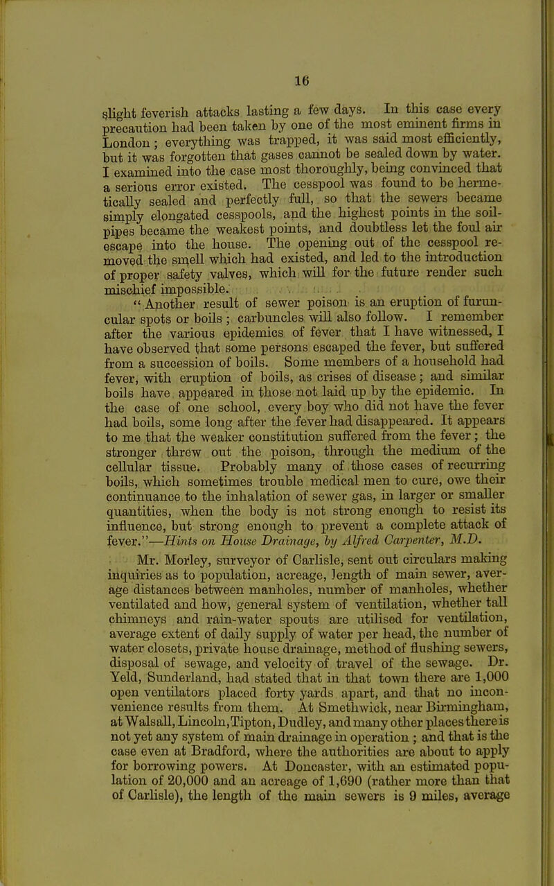 slight feverish attacks lasting a few clays. In this case every precaution had heen taken by one of the most eminent firms m London ; everything was trapped, it was said most efficiently, but it was forgotten that gases cannot be sealed down by water. I examined into the case most thoroughly, being convinced that a serious error existed. The cesspool was found to be herme- tically sealed and perfectly full, so that the sewers became simply elongated cesspools, and the highest points in the soil- pipes became the weakest points, and doubtless let the foul air escape into the house. The opening out of the cesspool re- moved the smell which had existed, and led to the introduction of proper safety valves, which will for the future render such mischief impossible.  Another result of sewer poison is an eruption of furun- cular spots or boils ; carbuncles will also follow. I remember after the various epidemics of fever that I have witnessed, I have observed that some persons escaped the fever, but suffered from a succession of boils. Some members of a household had fever, with eruption of boils, as crises of disease; and similar boils have; appeared in those not laid up by the epidemic. In the case of one school, every boy who did not have the fever had boils, some long after the fever had disappeared. It appears to me that the weaker constitution suffered from the fever; the stronger threw out the poison, through the medium of the cellular tissue. Probably many of those cases of recurring boils, which sometimes trouble medical men to cure, owe their continuance to the inhalation of sewer gas, in larger or smaller quantities, when the body is not strong enough to resist its influence, but strong enough to prevent a complete attack of fever.-—Hints on House Drainage, by Alfred Carpenter, M.D. Mr. Morley, surveyor of Carlisle, sent out circulars making inquiries as to population, acreage, length of main sewer, aver- age distances between manholes, number of manholes, whether ventilated and how, general system of ventilation, whether tall chimneys and rain-water spouts are utilised for ventilation, average extent of daily supply of water per head, the number of water closets, private house drainage, method of flushing sewers, disposal of sewage, and velocity of travel of the sewage. Dr. Yeld, Sunderland, had stated that in that town there are 1,000 open ventilators placed forty yards apart, and that no incon- venience results from them. At Smethwick, near Birmingham, at Walsall, Lincoln,Tipton, Dudley, and many other places there is not yet any system of main drainage in operation ; and that is the case even at Bradford, where the authorities are about to apply for borrowing powers. At Doncaster, with an estimated popu- lation of 20,000 and an acreage of 1,690 (rather more than that of Carlisle), the length of the main sewers is 9 miles, average